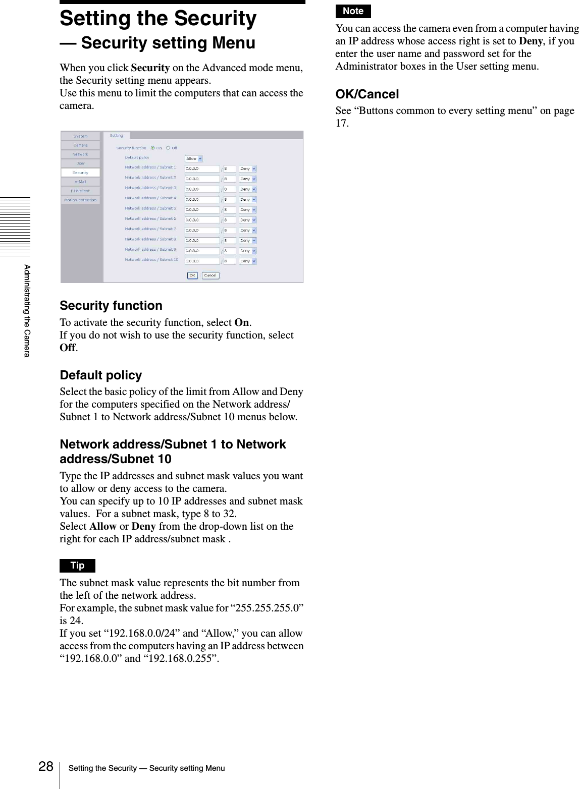 Administrating the CameraSetting the Security — Security setting Menu28Setting the Security — Security setting MenuWhen you click Security on the Advanced mode menu, the Security setting menu appears.Use this menu to limit the computers that can access the camera.Security functionTo activate the security function, select On.If you do not wish to use the security function, select Off.Default policySelect the basic policy of the limit from Allow and Deny for the computers specified on the Network address/Subnet 1 to Network address/Subnet 10 menus below.Network address/Subnet 1 to Network address/Subnet 10Type the IP addresses and subnet mask values you want to allow or deny access to the camera.You can specify up to 10 IP addresses and subnet mask values.  For a subnet mask, type 8 to 32.Select Allow or Deny from the drop-down list on the right for each IP address/subnet mask .TipThe subnet mask value represents the bit number from the left of the network address.For example, the subnet mask value for “255.255.255.0” is 24.If you set “192.168.0.0/24” and “Allow,” you can allow access from the computers having an IP address between “192.168.0.0” and “192.168.0.255”.NoteYou can access the camera even from a computer having an IP address whose access right is set to Deny, if you enter the user name and password set for the Administrator boxes in the User setting menu. OK/CancelSee “Buttons common to every setting menu” on page 17.