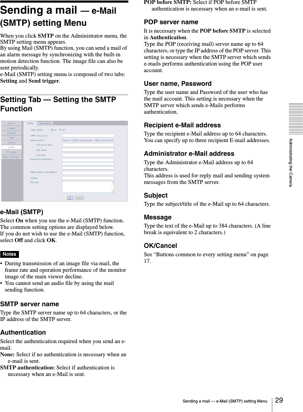 Administrating the CameraSending a mail — e-Mail (SMTP) setting Menu 29Sending a mail — e-Mail (SMTP) setting MenuWhen you click SMTP on the Administrator menu, the SMTP setting menu appears.By using Mail (SMTP) function, you can send a mail of an alarm message by synchronizing with the built-in motion detection function. The image file can also be sent periodically.e-Mail (SMTP) setting menu is composed of two tabs: Setting and Send trigger.Setting Tab — Setting the SMTP Functione-Mail (SMTP)Select On when you use the e-Mail (SMTP) function. The common setting options are displayed below.If you do not wish to use the e-Mail (SMTP) function, select Off and click OK.Notes• During transmission of an image file via mail, the frame rate and operation performance of the monitor image of the main viewer decline.• You cannot send an audio file by using the mail sending function.SMTP server nameType the SMTP server name up to 64 characters, or the IP address of the SMTP server.AuthenticationSelect the authentication required when you send an e-mail.None: Select if no authentication is necessary when an e-mail is sent.SMTP authentication: Select if authentication is necessary when an e-Mail is sent.POP before SMTP: Select if POP before SMTP authentication is necessary when an e-mail is sent.POP server nameIt is necessary when the POP before SMTP is selected in Authentication.Type the POP (receiving mail) server name up to 64 characters, or type the IP address of the POP server. This setting is necessary when the SMTP server which sends e-mails performs authentication using the POP user account.User name, PasswordType the user name and Password of the user who has the mail account. This setting is necessary when the SMTP server which sends e-Mails performs authentication.Recipient e-Mail addressType the recipient e-Mail address up to 64 characters.You can specify up to three recipient E-mail addresses.Administrator e-Mail addressType the Administrator e-Mail address up to 64 characters.This address is used for reply mail and sending system messages from the SMTP server.SubjectType the subject/title of the e-Mail up to 64 characters.MessageType the text of the e-Mail up to 384 characters. (A line break is equivalent to 2 characters.)OK/CancelSee “Buttons common to every setting menu” on page 17.