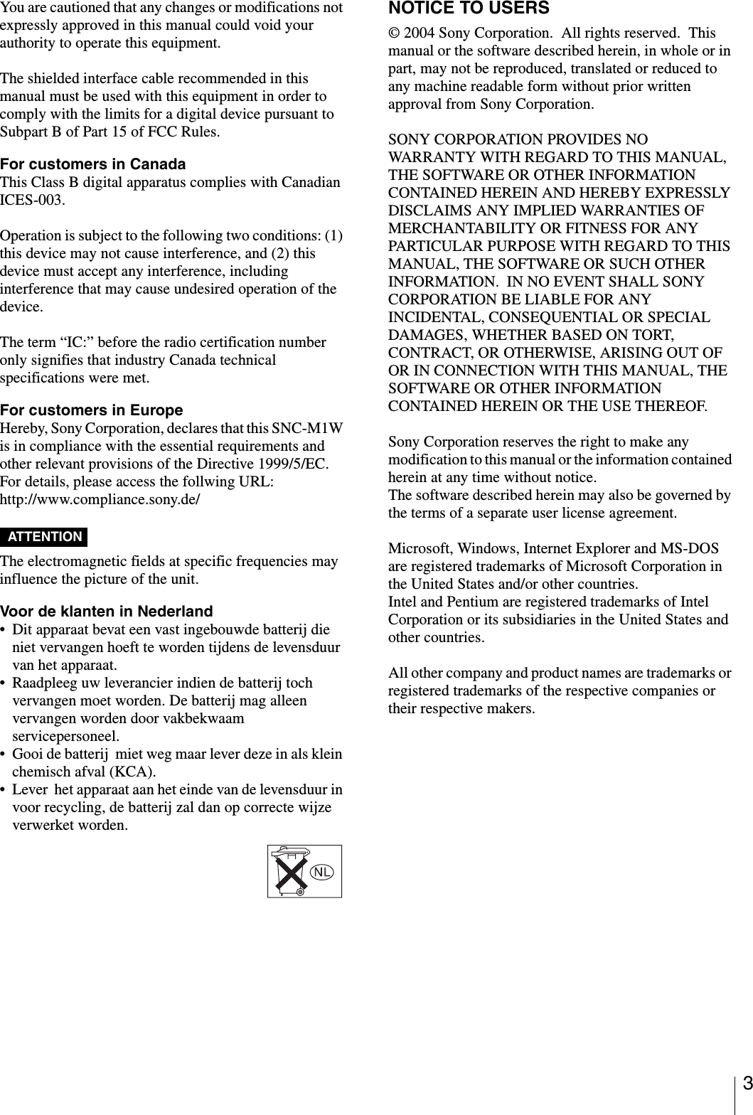 3You are cautioned that any changes or modifications not expressly approved in this manual could void your authority to operate this equipment.The shielded interface cable recommended in this manual must be used with this equipment in order to comply with the limits for a digital device pursuant to Subpart B of Part 15 of FCC Rules.For customers in Canada This Class B digital apparatus complies with Canadian ICES-003.Operation is subject to the following two conditions: (1) this device may not cause interference, and (2) this device must accept any interference, including interference that may cause undesired operation of the device.The term “IC:” before the radio certification number only signifies that industry Canada technical specifications were met.For customers in EuropeHereby, Sony Corporation, declares that this SNC-M1W is in compliance with the essential requirements and other relevant provisions of the Directive 1999/5/EC.For details, please access the follwing URL:http://www.compliance.sony.de/ATTENTION The electromagnetic fields at specific frequencies may influence the picture of the unit.Voor de klanten in Nederland• Dit apparaat bevat een vast ingebouwde batterij die niet vervangen hoeft te worden tijdens de levensduur van het apparaat.• Raadpleeg uw leverancier indien de batterij toch vervangen moet worden. De batterij mag alleen vervangen worden door vakbekwaam servicepersoneel.• Gooi de batterij  miet weg maar lever deze in als klein chemisch afval (KCA).• Lever  het apparaat aan het einde van de levensduur in voor recycling, de batterij zal dan op correcte wijze verwerket worden.NOTICE TO USERS© 2004 Sony Corporation.  All rights reserved.  This manual or the software described herein, in whole or in part, may not be reproduced, translated or reduced to any machine readable form without prior written approval from Sony Corporation.SONY CORPORATION PROVIDES NO WARRANTY WITH REGARD TO THIS MANUAL, THE SOFTWARE OR OTHER INFORMATION CONTAINED HEREIN AND HEREBY EXPRESSLY DISCLAIMS ANY IMPLIED WARRANTIES OF MERCHANTABILITY OR FITNESS FOR ANY PARTICULAR PURPOSE WITH REGARD TO THIS MANUAL, THE SOFTWARE OR SUCH OTHER INFORMATION.  IN NO EVENT SHALL SONY CORPORATION BE LIABLE FOR ANY INCIDENTAL, CONSEQUENTIAL OR SPECIAL DAMAGES, WHETHER BASED ON TORT, CONTRACT, OR OTHERWISE, ARISING OUT OF OR IN CONNECTION WITH THIS MANUAL, THE SOFTWARE OR OTHER INFORMATION CONTAINED HEREIN OR THE USE THEREOF.Sony Corporation reserves the right to make any modification to this manual or the information contained herein at any time without notice.The software described herein may also be governed by the terms of a separate user license agreement.Microsoft, Windows, Internet Explorer and MS-DOS are registered trademarks of Microsoft Corporation in the United States and/or other countries. Intel and Pentium are registered trademarks of Intel Corporation or its subsidiaries in the United States and other countries.All other company and product names are trademarks or registered trademarks of the respective companies or their respective makers.