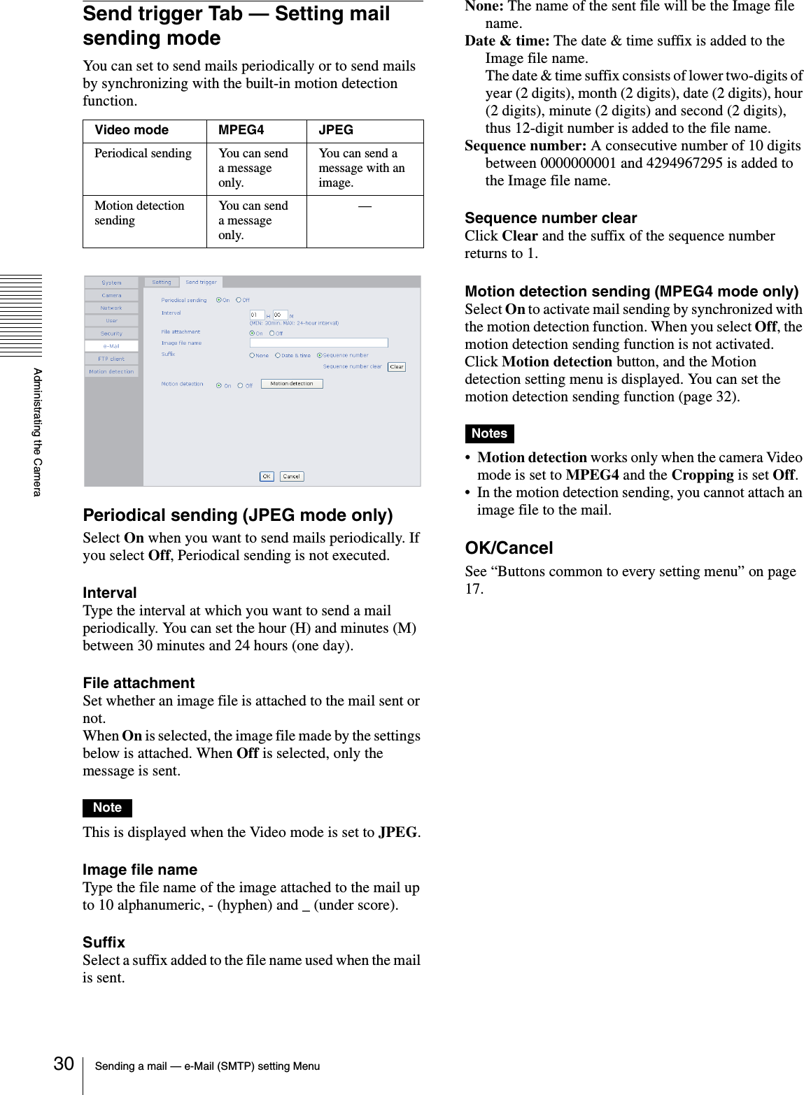 Administrating the CameraSending a mail — e-Mail (SMTP) setting Menu30Send trigger Tab — Setting mail sending modeYou can set to send mails periodically or to send mails by synchronizing with the built-in motion detection function.Periodical sending (JPEG mode only)Select On when you want to send mails periodically. If you select Off, Periodical sending is not executed.IntervalType the interval at which you want to send a mail periodically. You can set the hour (H) and minutes (M)  between 30 minutes and 24 hours (one day).File attachmentSet whether an image file is attached to the mail sent or not.When On is selected, the image file made by the settings below is attached. When Off is selected, only the message is sent.NoteThis is displayed when the Video mode is set to JPEG.Image file nameType the file name of the image attached to the mail up to 10 alphanumeric, - (hyphen) and _ (under score).SuffixSelect a suffix added to the file name used when the mail is sent.None: The name of the sent file will be the Image file name.Date &amp; time: The date &amp; time suffix is added to the Image file name.The date &amp; time suffix consists of lower two-digits of year (2 digits), month (2 digits), date (2 digits), hour (2 digits), minute (2 digits) and second (2 digits), thus 12-digit number is added to the file name.Sequence number: A consecutive number of 10 digits between 0000000001 and 4294967295 is added to the Image file name.Sequence number clearClick Clear and the suffix of the sequence number returns to 1.Motion detection sending (MPEG4 mode only)Select On to activate mail sending by synchronized with the motion detection function. When you select Off, the motion detection sending function is not activated. Click Motion detection button, and the Motion detection setting menu is displayed. You can set the motion detection sending function (page 32).Notes•Motion detection works only when the camera Video mode is set to MPEG4 and the Cropping is set Off.• In the motion detection sending, you cannot attach an image file to the mail.OK/CancelSee “Buttons common to every setting menu” on page 17.Video mode MPEG4 JPEGPeriodical sending You can send a message only.You can send a message with an image.Motion detection sendingYou can send a message only.—