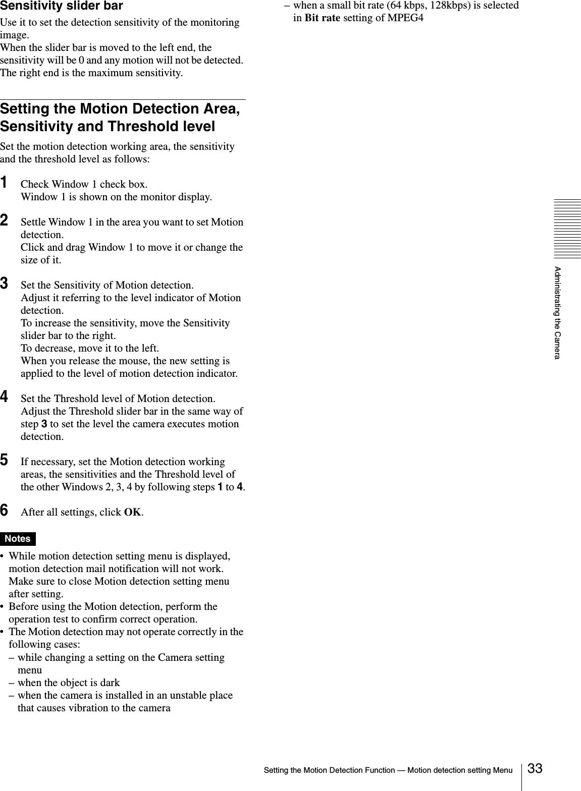 Administrating the CameraSetting the Motion Detection Function — Motion detection setting Menu 33Sensitivity slider barUse it to set the detection sensitivity of the monitoring image. When the slider bar is moved to the left end, the sensitivity will be 0 and any motion will not be detected. The right end is the maximum sensitivity.Setting the Motion Detection Area, Sensitivity and Threshold levelSet the motion detection working area, the sensitivity and the threshold level as follows:1Check Window 1 check box.Window 1 is shown on the monitor display.2Settle Window 1 in the area you want to set Motion detection.Click and drag Window 1 to move it or change the size of it.3Set the Sensitivity of Motion detection.Adjust it referring to the level indicator of Motion detection. To increase the sensitivity, move the Sensitivity slider bar to the right. To decrease, move it to the left. When you release the mouse, the new setting is applied to the level of motion detection indicator.4Set the Threshold level of Motion detection.Adjust the Threshold slider bar in the same way of step 3 to set the level the camera executes motion detection. 5If necessary, set the Motion detection working areas, the sensitivities and the Threshold level of the other Windows 2, 3, 4 by following steps 1 to 4.6After all settings, click OK.Notes• While motion detection setting menu is displayed, motion detection mail notification will not work. Make sure to close Motion detection setting menu after setting.• Before using the Motion detection, perform the operation test to confirm correct operation.• The Motion detection may not operate correctly in the following cases:– while changing a setting on the Camera setting menu– when the object is dark– when the camera is installed in an unstable place that causes vibration to the camera– when a small bit rate (64 kbps, 128kbps) is selected in Bit rate setting of MPEG4