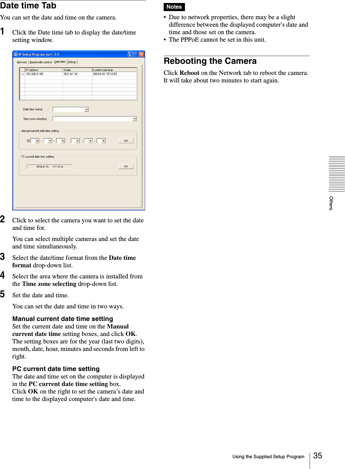 OthersUsing the Supplied Setup Program 35Date time TabYou can set the date and time on the camera.1Click the Date time tab to display the date/time setting window.2Click to select the camera you want to set the date and time for.You can select multiple cameras and set the date and time simultaneously.3Select the date/time format from the Date time format drop-down list.4Select the area where the camera is installed from the Time zone selecting drop-down list.5Set the date and time.You can set the date and time in two ways.Manual current date time settingSet the current date and time on the Manual current date time setting boxes, and click OK.  The setting boxes are for the year (last two digits), month, date, hour, minutes and seconds from left to right.PC current date time settingThe date and time set on the computer is displayed in the PC current date time setting box.Click OK on the right to set the camera’s date and time to the displayed computer&apos;s date and time.Notes• Due to network properties, there may be a slight difference between the displayed computer&apos;s date and time and those set on the camera.• The PPPoE cannot be set in this unit.Rebooting the CameraClick Reboot on the Network tab to reboot the camera.It will take about two minutes to start again.