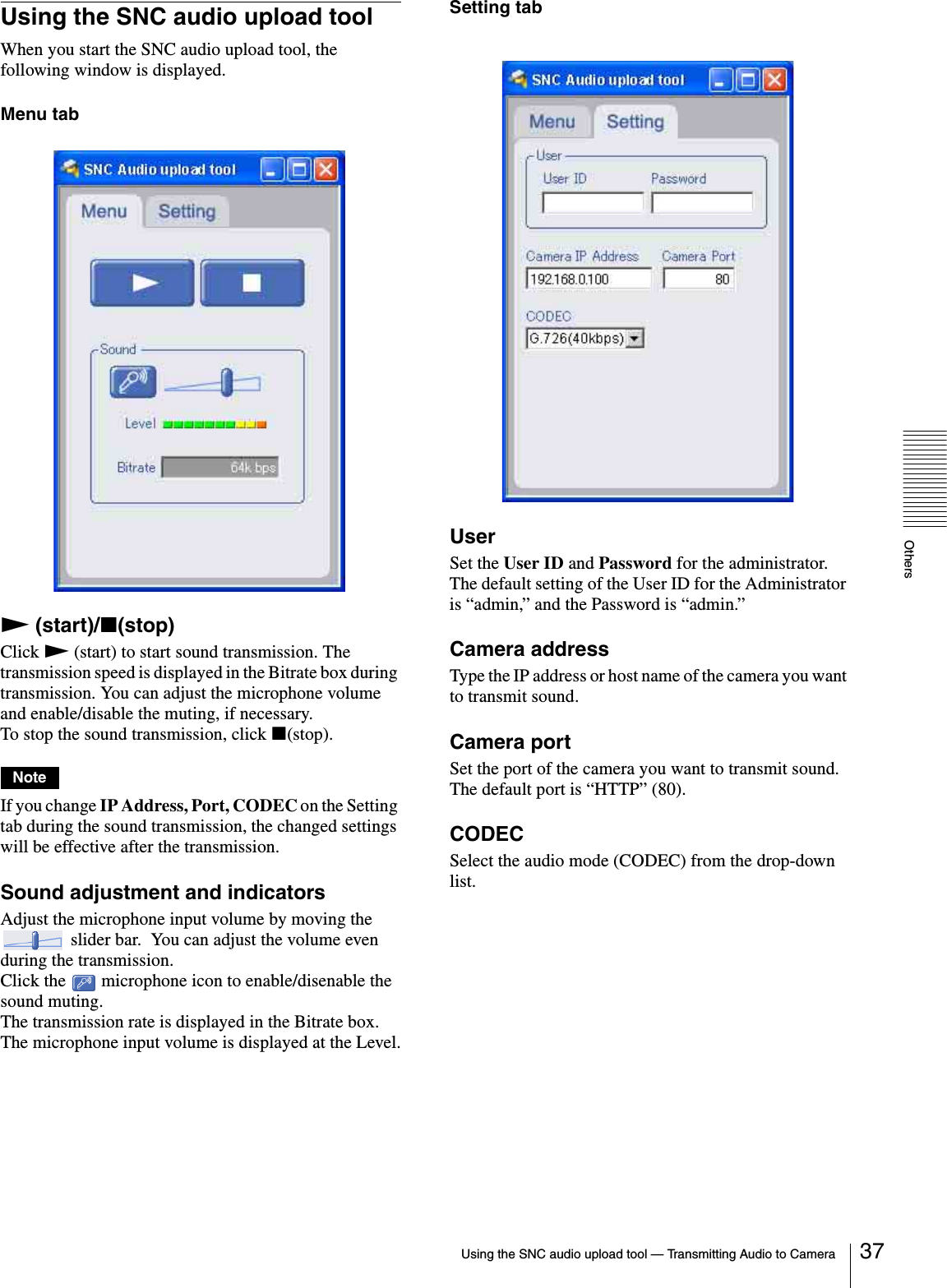 OthersUsing the SNC audio upload tool — Transmitting Audio to Camera 37Using the SNC audio upload toolWhen you start the SNC audio upload tool, the following window is displayed.Menu tabN (start)/x(stop)Click N (start) to start sound transmission. The transmission speed is displayed in the Bitrate box during transmission. You can adjust the microphone volume and enable/disable the muting, if necessary.To stop the sound transmission, click x(stop).NoteIf you change IP Address, Port, CODEC on the Setting tab during the sound transmission, the changed settings will be effective after the transmission.Sound adjustment and indicatorsAdjust the microphone input volume by moving the  slider bar.  You can adjust the volume even during the transmission.Click the   microphone icon to enable/disenable the sound muting.The transmission rate is displayed in the Bitrate box.The microphone input volume is displayed at the Level.Setting tabUserSet the User ID and Password for the administrator.The default setting of the User ID for the Administrator is “admin,” and the Password is “admin.”Camera addressType the IP address or host name of the camera you want to transmit sound.Camera portSet the port of the camera you want to transmit sound.The default port is “HTTP” (80).CODECSelect the audio mode (CODEC) from the drop-down list.