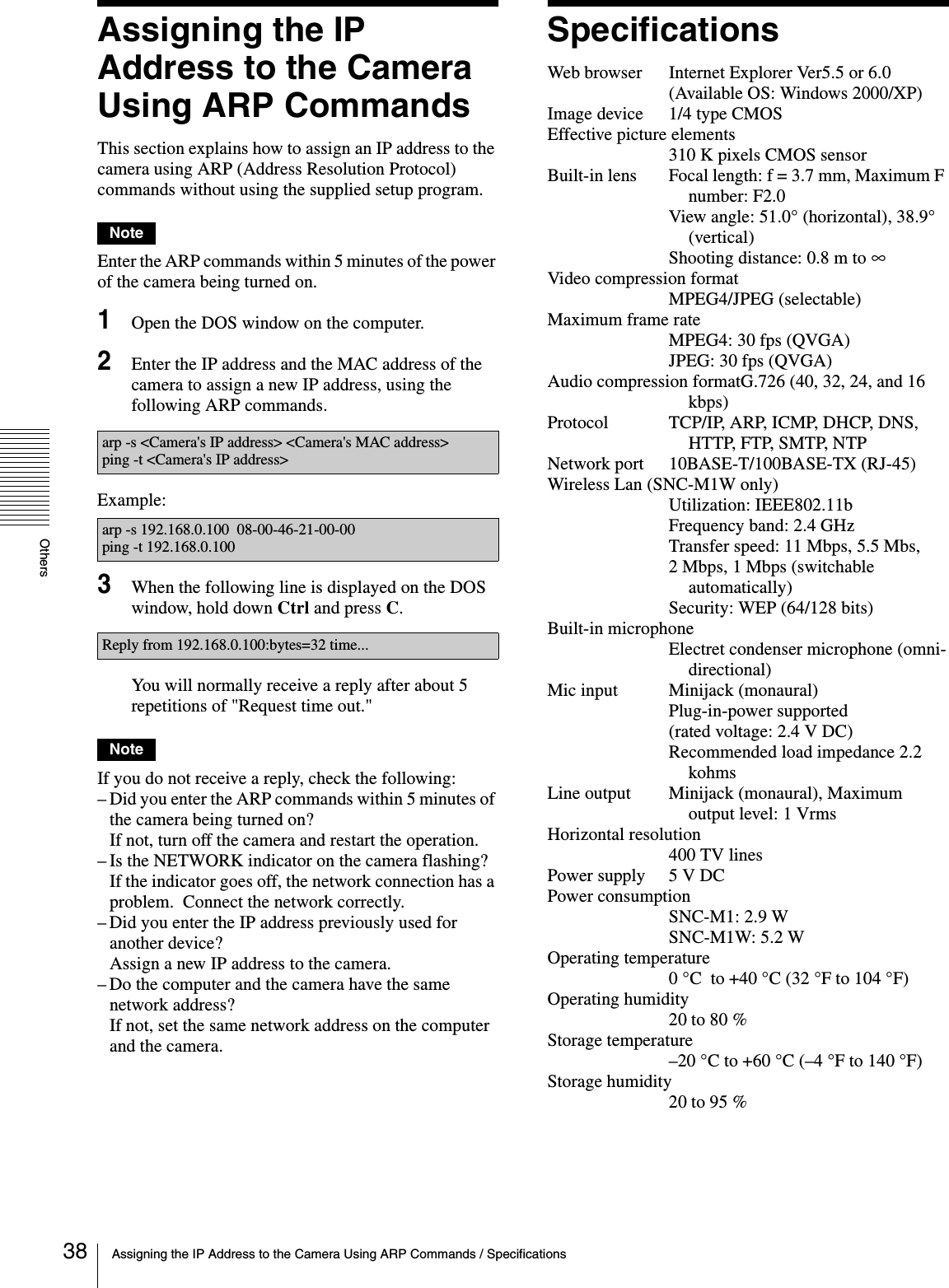 OthersAssigning the IP Address to the Camera Using ARP Commands / Specifications38Assigning the IP Address to the Camera Using ARP CommandsThis section explains how to assign an IP address to the camera using ARP (Address Resolution Protocol) commands without using the supplied setup program.NoteEnter the ARP commands within 5 minutes of the power of the camera being turned on.1Open the DOS window on the computer.2Enter the IP address and the MAC address of the camera to assign a new IP address, using the following ARP commands.Example:3When the following line is displayed on the DOS window, hold down Ctrl and press C.You will normally receive a reply after about 5 repetitions of &quot;Request time out.&quot;NoteIf you do not receive a reply, check the following:– Did you enter the ARP commands within 5 minutes of the camera being turned on?If not, turn off the camera and restart the operation.– Is the NETWORK indicator on the camera flashing?If the indicator goes off, the network connection has a problem.  Connect the network correctly.– Did you enter the IP address previously used for another device?Assign a new IP address to the camera.– Do the computer and the camera have the same network address?  If not, set the same network address on the computer and the camera.SpecificationsWeb browser Internet Explorer Ver5.5 or 6.0(Available OS: Windows 2000/XP)Image device 1/4 type CMOSEffective picture elements310 K pixels CMOS sensorBuilt-in lens Focal length: f = 3.7 mm, Maximum F number: F2.0View angle: 51.0° (horizontal), 38.9° (vertical)Shooting distance: 0.8 m to ∞Video compression formatMPEG4/JPEG (selectable)Maximum frame rateMPEG4: 30 fps (QVGA)JPEG: 30 fps (QVGA)Audio compression formatG.726 (40, 32, 24, and 16 kbps)Protocol TCP/IP, ARP, ICMP, DHCP, DNS, HTTP, FTP, SMTP, NTPNetwork port 10BASE-T/100BASE-TX (RJ-45)Wireless Lan (SNC-M1W only)Utilization: IEEE802.11bFrequency band: 2.4 GHzTransfer speed: 11 Mbps, 5.5 Mbs, 2 Mbps, 1 Mbps (switchable automatically)Security: WEP (64/128 bits)Built-in microphoneElectret condenser microphone (omni-directional)Mic input Minijack (monaural)Plug-in-power supported (rated voltage: 2.4 V DC)Recommended load impedance 2.2 kohmsLine output  Minijack (monaural), Maximum output level: 1 VrmsHorizontal resolution400 TV linesPower supply 5 V DCPower consumptionSNC-M1: 2.9 WSNC-M1W: 5.2 WOperating temperature0 °C  to +40 °C (32 °F to 104 °F)Operating humidity20 to 80 %Storage temperature–20 °C to +60 °C (–4 °F to 140 °F) Storage humidity20 to 95 %arp -s &lt;Camera&apos;s IP address&gt; &lt;Camera&apos;s MAC address&gt;ping -t &lt;Camera&apos;s IP address&gt;arp -s 192.168.0.100  08-00-46-21-00-00ping -t 192.168.0.100Reply from 192.168.0.100:bytes=32 time...