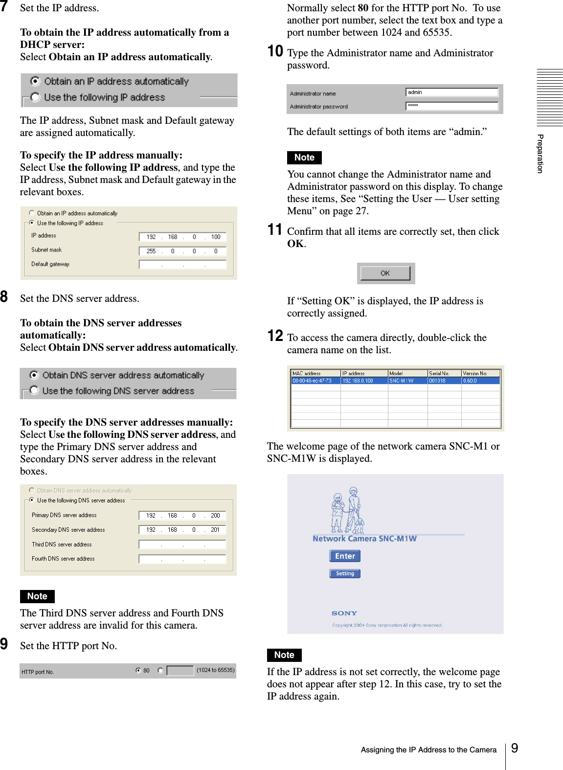 PreparationAssigning the IP Address to the Camera 97Set the IP address.To obtain the IP address automatically from a DHCP server:Select Obtain an IP address automatically.The IP address, Subnet mask and Default gateway are assigned automatically.To specify the IP address manually:Select Use the following IP address, and type the IP address, Subnet mask and Default gateway in the relevant boxes.8Set the DNS server address.To obtain the DNS server addresses automatically:Select Obtain DNS server address automatically.To specify the DNS server addresses manually:Select Use the following DNS server address, and type the Primary DNS server address and Secondary DNS server address in the relevant boxes.NoteThe Third DNS server address and Fourth DNS server address are invalid for this camera.9Set the HTTP port No.Normally select 80 for the HTTP port No.  To use another port number, select the text box and type a port number between 1024 and 65535.10Type the Administrator name and Administrator password.The default settings of both items are “admin.”NoteYou cannot change the Administrator name and Administrator password on this display. To change these items, See “Setting the User — User setting Menu” on page 27.11Confirm that all items are correctly set, then click OK.If “Setting OK” is displayed, the IP address is correctly assigned.12To access the camera directly, double-click the camera name on the list.The welcome page of the network camera SNC-M1 or  SNC-M1W is displayed.NoteIf the IP address is not set correctly, the welcome page does not appear after step 12. In this case, try to set the IP address again.