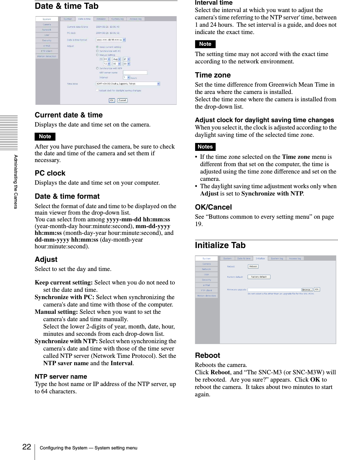 Administrating the CameraConfiguring the System — System setting menu22Date &amp; time TabCurrent date &amp; timeDisplays the date and time set on the camera.NoteAfter you have purchased the camera, be sure to check the date and time of the camera and set them if necessary.PC clockDisplays the date and time set on your computer.Date &amp; time formatSelect the format of date and time to be displayed on the main viewer from the drop-down list.You can select from among yyyy-mm-dd hh:mm:ss (year-month-day hour:minute:second), mm-dd-yyyy hh:mm:ss (month-day-year hour:minute:second), and dd-mm-yyyy hh:mm:ss (day-month-year hour:minute:second).AdjustSelect to set the day and time.Keep current setting: Select when you do not need to set the date and time.Synchronize with PC: Select when synchronizing the camera&apos;s date and time with those of the computer.Manual setting: Select when you want to set the camera&apos;s date and time manually.Select the lower 2-digits of year, month, date, hour, minutes and seconds from each drop-down list.Synchronize with NTP: Select when synchronizing the camera&apos;s date and time with those of the time sever called NTP server (Network Time Protocol). Set the NTP saver name and the Interval.NTP server nameType the host name or IP address of the NTP server, up to 64 characters.Interval timeSelect the interval at which you want to adjust the camera&apos;s time referring to the NTP server&apos; time, between 1 and 24 hours.  The set interval is a guide, and does not indicate the exact time.NoteThe setting time may not accord with the exact time according to the network environment.Time zoneSet the time difference from Greenwich Mean Time in the area where the camera is installed.Select the time zone where the camera is installed from the drop-down list.Adjust clock for daylight saving time changesWhen you select it, the clock is adjusted according to the daylight saving time of the selected time zone.Notes• If the time zone selected on the Time zone menu is different from that set on the computer, the time is adjusted using the time zone difference and set on the camera.• The daylight saving time adjustment works only when Adjust is set to Synchronize with NTP.OK/CancelSee “Buttons common to every setting menu” on page 19.Initialize TabRebootReboots the camera.Click Reboot, and “The SNC-M3 (or SNC-M3W) will be rebooted.  Are you sure?” appears.  Click OK to reboot the camera.  It takes about two minutes to start again.