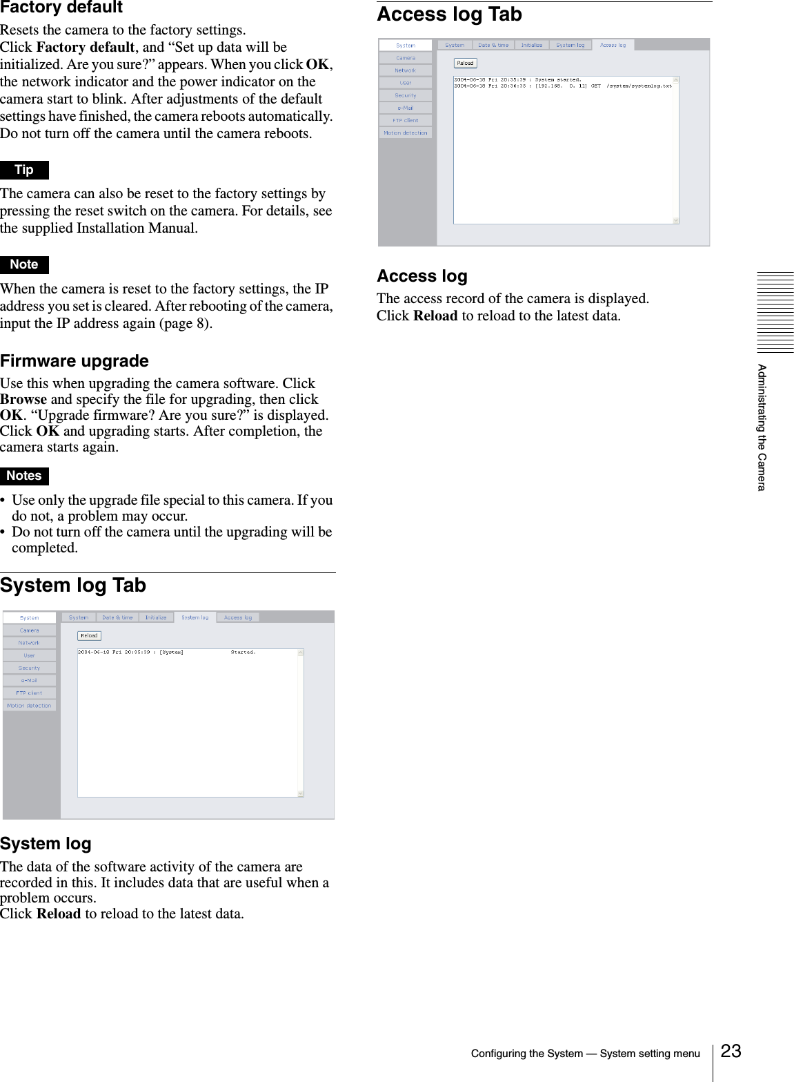 Administrating the CameraConfiguring the System — System setting menu 23Factory defaultResets the camera to the factory settings.Click Factory default, and “Set up data will be initialized. Are you sure?” appears. When you click OK, the network indicator and the power indicator on the camera start to blink. After adjustments of the default settings have finished, the camera reboots automatically. Do not turn off the camera until the camera reboots.TipThe camera can also be reset to the factory settings by pressing the reset switch on the camera. For details, see the supplied Installation Manual.NoteWhen the camera is reset to the factory settings, the IP address you set is cleared. After rebooting of the camera, input the IP address again (page 8). Firmware upgradeUse this when upgrading the camera software. Click Browse and specify the file for upgrading, then click OK. “Upgrade firmware? Are you sure?” is displayed. Click OK and upgrading starts. After completion, the camera starts again.Notes• Use only the upgrade file special to this camera. If you do not, a problem may occur.• Do not turn off the camera until the upgrading will be completed.System log TabSystem logThe data of the software activity of the camera are recorded in this. It includes data that are useful when a problem occurs.Click Reload to reload to the latest data.Access log TabAccess logThe access record of the camera is displayed.Click Reload to reload to the latest data.