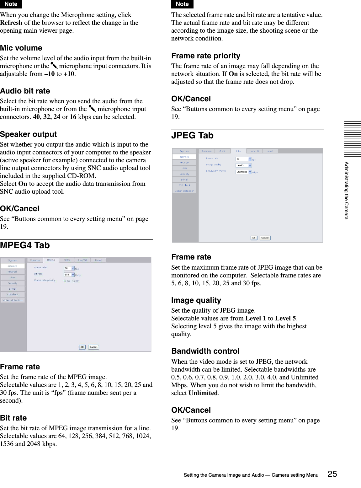 Administrating the CameraSetting the Camera Image and Audio — Camera setting Menu 25NoteWhen you change the Microphone setting, click Refresh of the browser to reflect the change in the opening main viewer page.Mic volumeSet the volume level of the audio input from the built-in microphone or the m microphone input connectors. It is adjustable from –10 to +10.Audio bit rateSelect the bit rate when you send the audio from the built-in microphone or from the m microphone input connectors. 40, 32, 24 or 16 kbps can be selected.Speaker outputSet whether you output the audio which is input to the audio input connectors of your computer to the speaker (active speaker for example) connected to the camera line output connectors by using SNC audio upload tool included in the supplied CD-ROM.Select On to accept the audio data transmission from SNC audio upload tool.OK/CancelSee “Buttons common to every setting menu” on page 19.MPEG4 TabFrame rateSet the frame rate of the MPEG image.Selectable values are 1, 2, 3, 4, 5, 6, 8, 10, 15, 20, 25 and30 fps. The unit is “fps” (frame number sent per a second).Bit rateSet the bit rate of MPEG image transmission for a line.Selectable values are 64, 128, 256, 384, 512, 768, 1024, 1536 and 2048 kbps.NoteThe selected frame rate and bit rate are a tentative value. The actual frame rate and bit rate may be different according to the image size, the shooting scene or the network condition.Frame rate priorityThe frame rate of an image may fall depending on the network situation. If On is selected, the bit rate will be adjusted so that the frame rate does not drop.OK/CancelSee “Buttons common to every setting menu” on page 19.JPEG TabFrame rateSet the maximum frame rate of JPEG image that can be monitored on the computer.  Selectable frame rates are 5, 6, 8, 10, 15, 20, 25 and 30 fps.Image qualitySet the quality of JPEG image.Selectable values are from Level 1 to Level 5.Selecting level 5 gives the image with the highest quality.Bandwidth controlWhen the video mode is set to JPEG, the network bandwidth can be limited. Selectable bandwidths are 0.5, 0.6, 0.7, 0.8, 0.9, 1.0, 2.0, 3.0, 4.0, and Unlimited Mbps. When you do not wish to limit the bandwidth, select Unlimited.OK/CancelSee “Buttons common to every setting menu” on page 19.