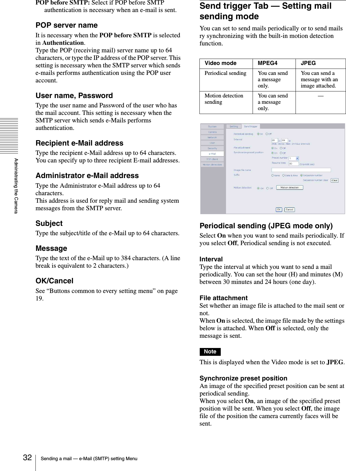 Administrating the CameraSending a mail — e-Mail (SMTP) setting Menu32POP before SMTP: Select if POP before SMTP authentication is necessary when an e-mail is sent.POP server nameIt is necessary when the POP before SMTP is selected in Authentication.Type the POP (receiving mail) server name up to 64 characters, or type the IP address of the POP server. This setting is necessary when the SMTP server which sends e-mails performs authentication using the POP user account.User name, PasswordType the user name and Password of the user who has the mail account. This setting is necessary when the SMTP server which sends e-Mails performs authentication.Recipient e-Mail addressType the recipient e-Mail address up to 64 characters.You can specify up to three recipient E-mail addresses.Administrator e-Mail addressType the Administrator e-Mail address up to 64 characters.This address is used for reply mail and sending system messages from the SMTP server.SubjectType the subject/title of the e-Mail up to 64 characters.MessageType the text of the e-Mail up to 384 characters. (A line break is equivalent to 2 characters.)OK/CancelSee “Buttons common to every setting menu” on page 19.Send trigger Tab — Setting mail sending modeYou can set to send mails periodically or to send mails ry synchronizing with the built-in motion detection function. Periodical sending (JPEG mode only)Select On when you want to send mails periodically. If you select Off, Periodical sending is not executed.IntervalType the interval at which you want to send a mail periodically. You can set the hour (H) and minutes (M)  between 30 minutes and 24 hours (one day).File attachmentSet whether an image file is attached to the mail sent or not.When On is selected, the image file made by the settings below is attached. When Off is selected, only the message is sent.NoteThis is displayed when the Video mode is set to JPEG.Synchronize preset position An image of the specified preset position can be sent at periodical sending.When you select On, an image of the specified preset position will be sent. When you select Off, the image file of the position the camera currently faces will be sent.Video mode MPEG4 JPEGPeriodical sending You can send a message only.You can send a message with an image attached.Motion detection sendingYou can send a message only.—