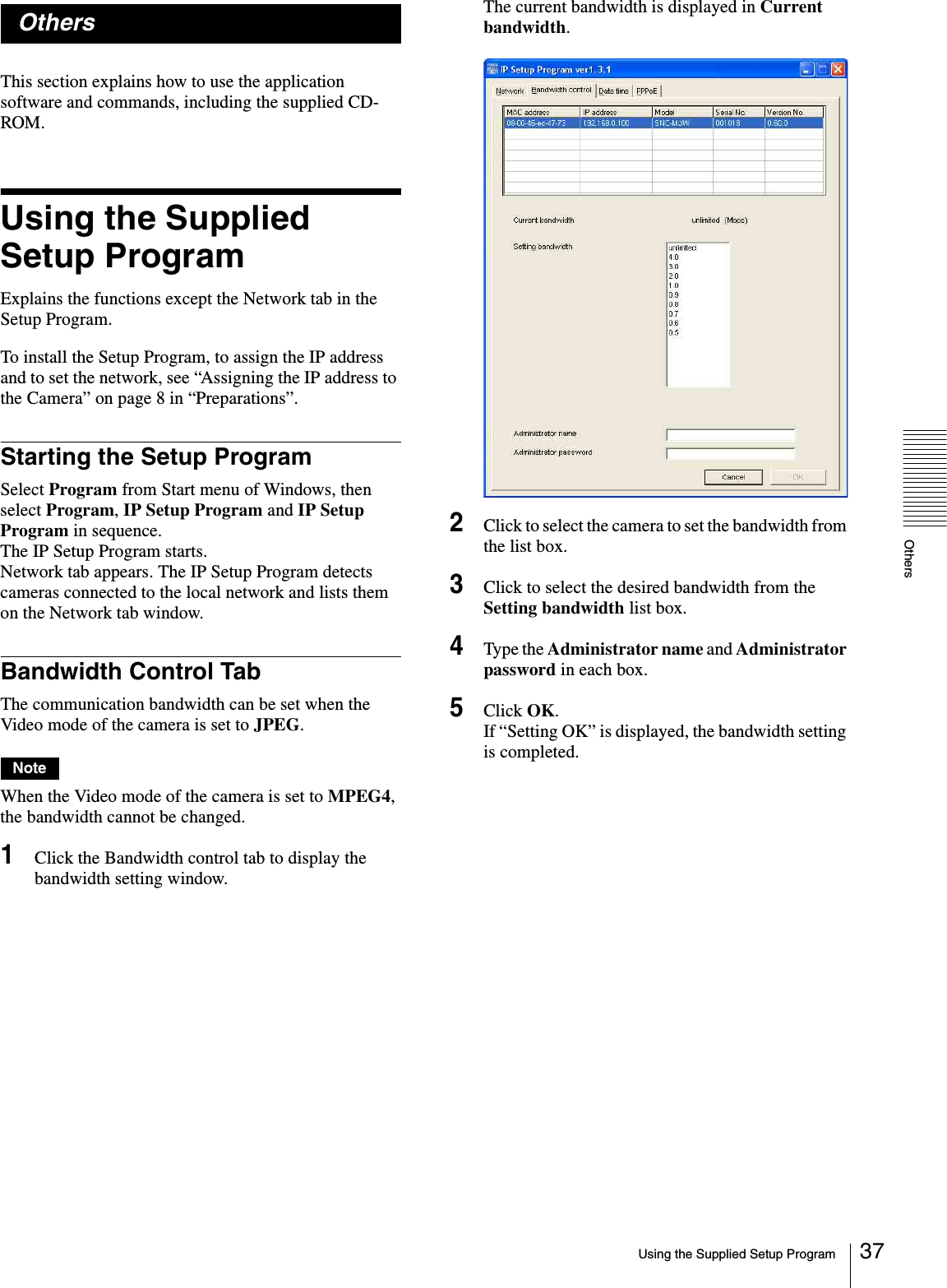 OthersUsing the Supplied Setup Program 37OthersThis section explains how to use the application software and commands, including the supplied CD-ROM.Using the Supplied Setup ProgramExplains the functions except the Network tab in the Setup Program.To install the Setup Program, to assign the IP address and to set the network, see “Assigning the IP address to the Camera” on page 8 in “Preparations”.Starting the Setup ProgramSelect Program from Start menu of Windows, then select Program, IP Setup Program and IP Setup Program in sequence.The IP Setup Program starts.Network tab appears. The IP Setup Program detects cameras connected to the local network and lists them on the Network tab window.Bandwidth Control TabThe communication bandwidth can be set when the Video mode of the camera is set to JPEG.NoteWhen the Video mode of the camera is set to MPEG4, the bandwidth cannot be changed.1Click the Bandwidth control tab to display the bandwidth setting window.The current bandwidth is displayed in Current bandwidth.2Click to select the camera to set the bandwidth from the list box.3Click to select the desired bandwidth from the Setting bandwidth list box.4Type the Administrator name and Administrator password in each box.5Click OK.If “Setting OK” is displayed, the bandwidth setting is completed.