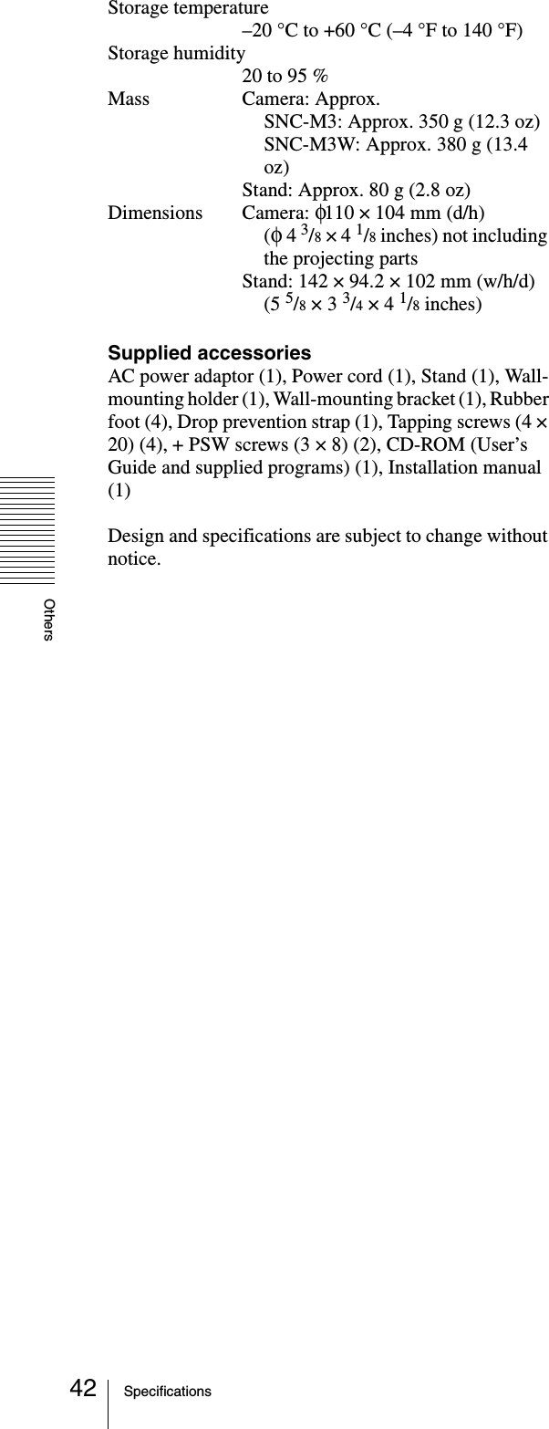 OthersSpecifications42Storage temperature–20 °C to +60 °C (–4 °F to 140 °F)Storage humidity20 to 95 %Mass Camera: Approx.SNC-M3: Approx. 350 g (12.3 oz)SNC-M3W: Approx. 380 g (13.4 oz)Stand: Approx. 80 g (2.8 oz)Dimensions Camera: φ110 × 104 mm (d/h)(φ  4 3/8 × 4 1/8 inches) not including the projecting partsStand: 142 × 94.2 × 102 mm (w/h/d)(5 5/8 × 3 3/4 × 4 1/8 inches)Supplied accessoriesAC power adaptor (1), Power cord (1), Stand (1), Wall-mounting holder (1), Wall-mounting bracket (1), Rubber foot (4), Drop prevention strap (1), Tapping screws (4 × 20) (4), + PSW screws (3 × 8) (2), CD-ROM (User’s Guide and supplied programs) (1), Installation manual (1)Design and specifications are subject to change without notice.