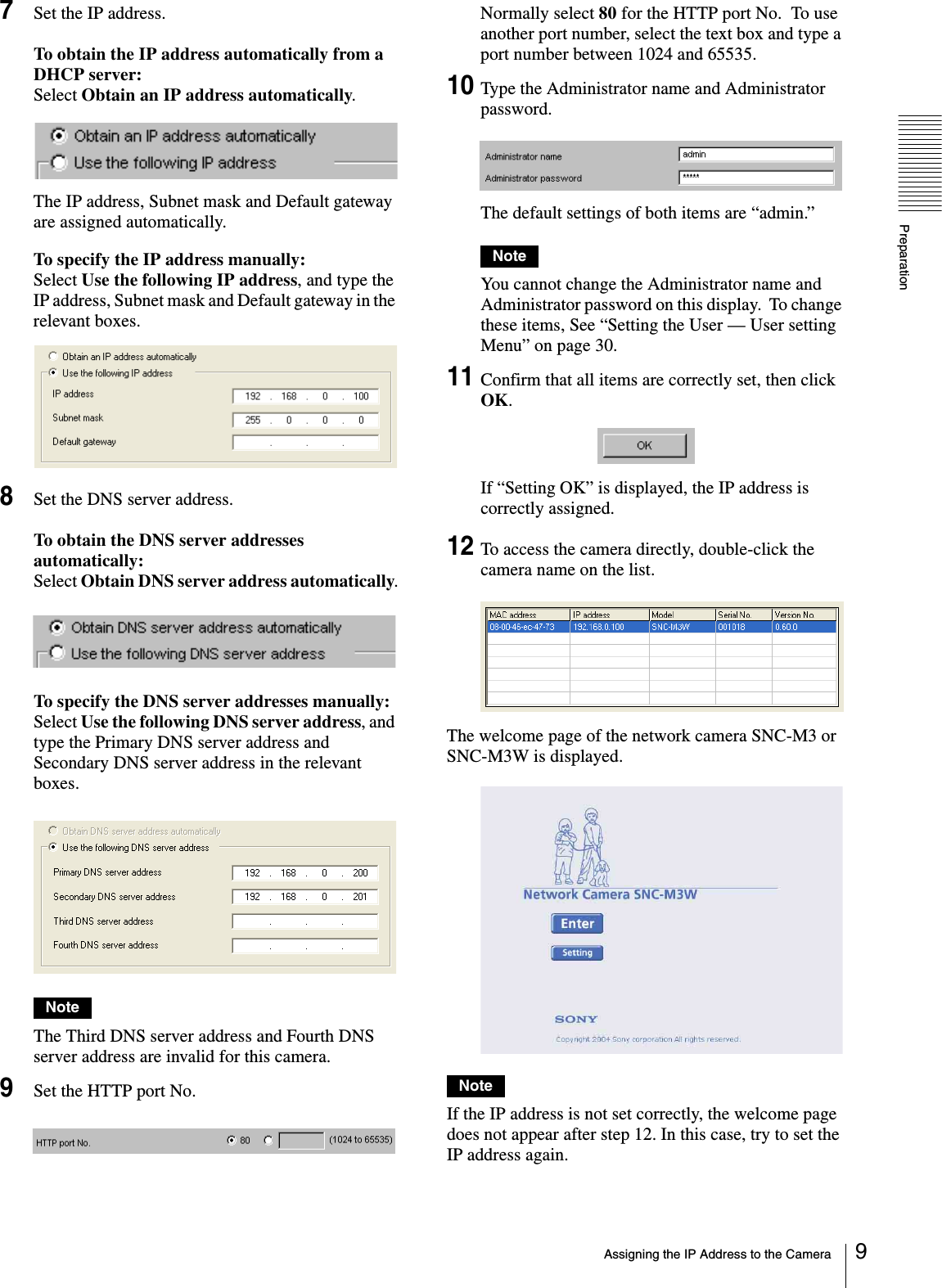 PreparationAssigning the IP Address to the Camera 97Set the IP address.To obtain the IP address automatically from a DHCP server:Select Obtain an IP address automatically.The IP address, Subnet mask and Default gateway are assigned automatically.To specify the IP address manually:Select Use the following IP address, and type the IP address, Subnet mask and Default gateway in the relevant boxes.8Set the DNS server address.To obtain the DNS server addresses automatically:Select Obtain DNS server address automatically.To specify the DNS server addresses manually:Select Use the following DNS server address, and type the Primary DNS server address and Secondary DNS server address in the relevant boxes.NoteThe Third DNS server address and Fourth DNS server address are invalid for this camera.9Set the HTTP port No.Normally select 80 for the HTTP port No.  To use another port number, select the text box and type a port number between 1024 and 65535.10Type the Administrator name and Administrator password.The default settings of both items are “admin.”NoteYou cannot change the Administrator name and Administrator password on this display.  To change these items, See “Setting the User — User setting Menu” on page 30.11Confirm that all items are correctly set, then click OK.If “Setting OK” is displayed, the IP address is correctly assigned.12To access the camera directly, double-click the camera name on the list.The welcome page of the network camera SNC-M3 or  SNC-M3W is displayed.NoteIf the IP address is not set correctly, the welcome page does not appear after step 12. In this case, try to set the IP address again.