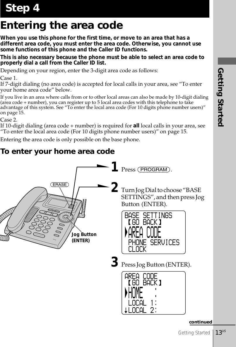 Getting Started13USGetting StartedEntering the area codeWhen you use this phone for the first time, or move to an area that has adifferent area code, you must enter the area code. Otherwise, you cannot usesome functions of this phone and the Caller ID functions.This is also necessary because the phone must be able to select an area code toproperly dial a call from the Caller ID list.Depending on your region, enter the 3-digit area code as follows:Case 1.If 7-digit dialing (no area code) is accepted for local calls in your area, see “To enteryour home area code” below.If you live in an area where calls from or to other local areas can also be made by 10-digit dialing(area code + number), you can register up to 5 local area codes with this telephone to takeadvantage of this system. See “To enter the local area code (For 10 digits phone number users)”on page 15.Case 2.If 10-digit dialing (area code + number) is required for all local calls in your area, see“To enter the local area code (For 10 digits phone number users)” on page 15.Entering the area code is only possible on the base phone.To enter your home area code1Press (PROGRAM).2Turn Jog Dial to choose “BASESETTINGS”, and then press JogButton (ENTER).3Press Jog Button (ENTER).Step 4continuedBASE SETTINGS  GO BACK AREA CODE PHONE SERVICES CLOCKAREA CODE  GO BACK HOME   : LOCAL 1: LOCAL 2:(ERASE)Jog Button(ENTER)