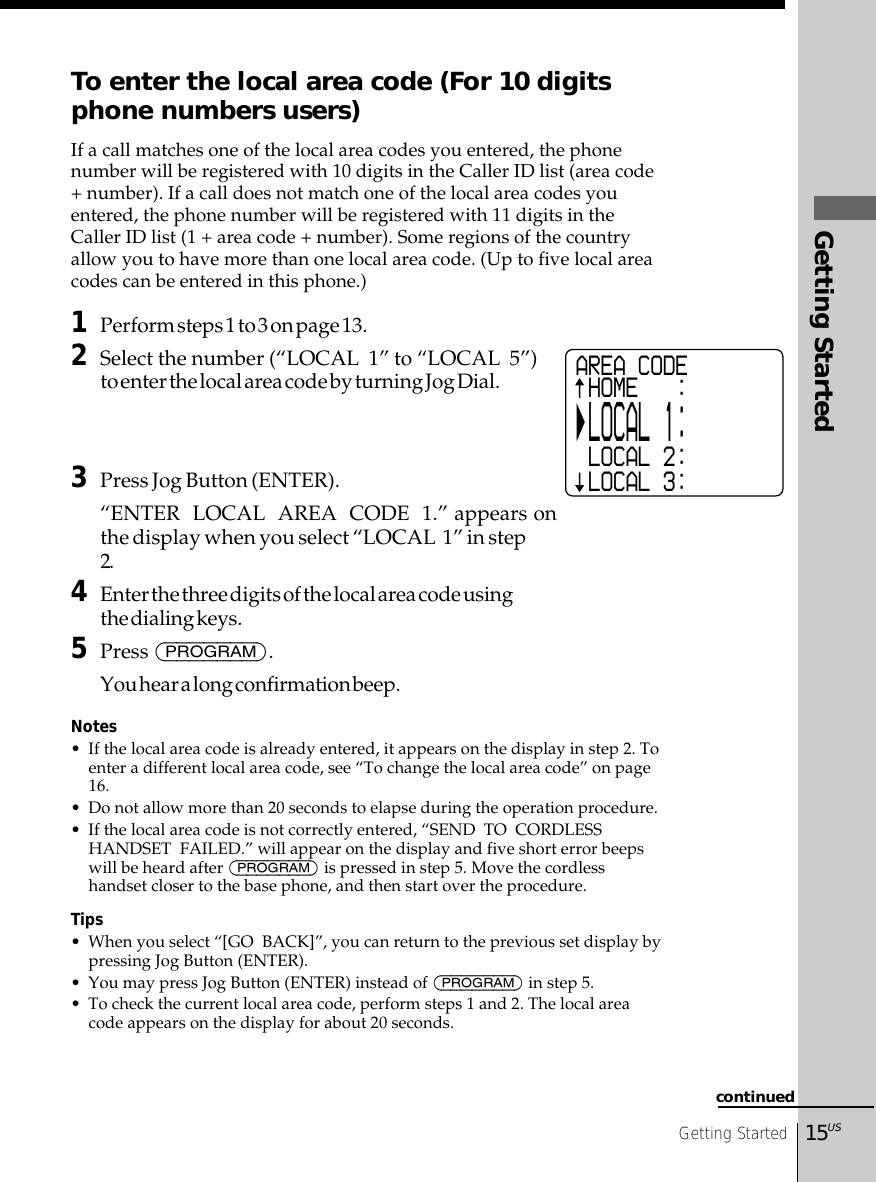 Getting Started15USGetting StartedTo enter the local area code (For 10 digitsphone numbers users)If a call matches one of the local area codes you entered, the phonenumber will be registered with 10 digits in the Caller ID list (area code+ number). If a call does not match one of the local area codes youentered, the phone number will be registered with 11 digits in theCaller ID list (1 + area code + number). Some regions of the countryallow you to have more than one local area code. (Up to five local areacodes can be entered in this phone.)1Perform steps 1 to 3 on page 13.2Select the number (“LOCAL  1” to “LOCAL  5”)to enter the local area code by turning Jog Dial.3Press Jog Button (ENTER).“ENTER  LOCAL  AREA  CODE  1.” appears onthe display when you select “LOCAL  1” in step2.4Enter the three digits of the local area code usingthe dialing keys.5Press (PROGRAM).You hear a long confirmation beep.Notes• If the local area code is already entered, it appears on the display in step 2. Toenter a different local area code, see “To change the local area code” on page16.• Do not allow more than 20 seconds to elapse during the operation procedure.• If the local area code is not correctly entered, “SEND  TO  CORDLESSHANDSET  FAILED.” will appear on the display and five short error beepswill be heard after (PROGRAM) is pressed in step 5. Move the cordlesshandset closer to the base phone, and then start over the procedure.Tips• When you select “[GO  BACK]”, you can return to the previous set display bypressing Jog Button (ENTER).• You may press Jog Button (ENTER) instead of (PROGRAM) in step 5.• To check the current local area code, perform steps 1 and 2. The local areacode appears on the display for about 20 seconds.continuedAREA CODE HOME   : LOCAL 1: LOCAL 2: LOCAL 3: