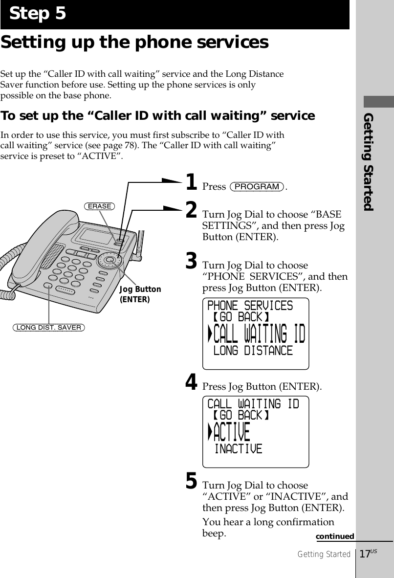 Getting Started17USGetting StartedSetting up the phone servicesSet up the “Caller ID with call waiting” service and the Long DistanceSaver function before use. Setting up the phone services is onlypossible on the base phone.To set up the “Caller ID with call waiting” serviceIn order to use this service, you must first subscribe to “Caller ID withcall waiting” service (see page 78). The “Caller ID with call waiting”service is preset to “ACTIVE”. 1Press (PROGRAM).2Turn Jog Dial to choose “BASESETTINGS”, and then press JogButton (ENTER).3Turn Jog Dial to choose“PHONE  SERVICES”, and thenpress Jog Button (ENTER).4Press Jog Button (ENTER).5Turn Jog Dial to choose“ACTIVE” or “INACTIVE”, andthen press Jog Button (ENTER).You hear a long confirmationbeep.Step 5(ERASE)(LONG DIST. SAVER)Jog Button(ENTER)continuedCALL WAITING ID  GO BACK ACTIVE INACTIVEPHONE SERVICES  GO BACK CALL WAITING ID LONG DISTANCE