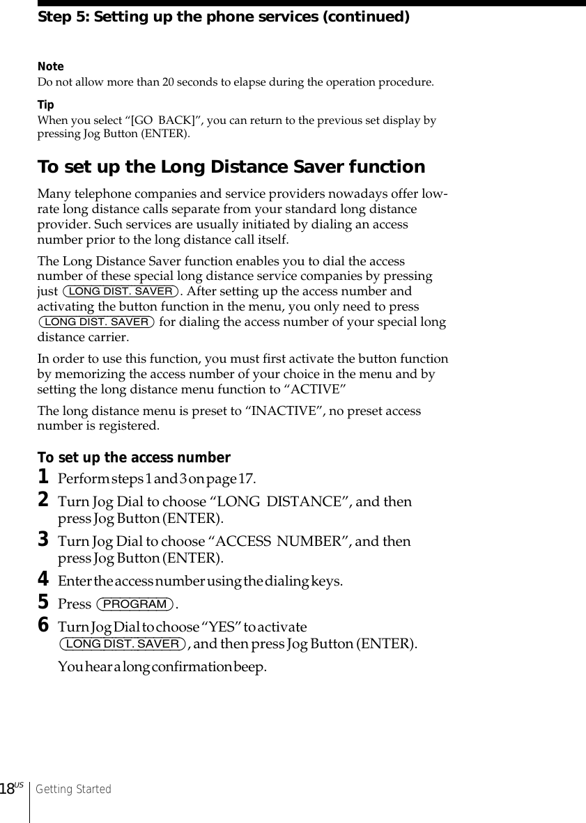 Getting Started18USNoteDo not allow more than 20 seconds to elapse during the operation procedure.TipWhen you select “[GO  BACK]”, you can return to the previous set display bypressing Jog Button (ENTER).To set up the Long Distance Saver functionMany telephone companies and service providers nowadays offer low-rate long distance calls separate from your standard long distanceprovider. Such services are usually initiated by dialing an accessnumber prior to the long distance call itself.The Long Distance Saver function enables you to dial the accessnumber of these special long distance service companies by pressingjust (LONG DIST. SAVER). After setting up the access number andactivating the button function in the menu, you only need to press(LONG DIST. SAVER) for dialing the access number of your special longdistance carrier.In order to use this function, you must first activate the button functionby memorizing the access number of your choice in the menu and bysetting the long distance menu function to “ACTIVE”The long distance menu is preset to “INACTIVE”, no preset accessnumber is registered.To set up the access number1Perform steps 1 and 3 on page 17.2Turn Jog Dial to choose “LONG  DISTANCE”, and thenpress Jog Button (ENTER).3Turn Jog Dial to choose “ACCESS  NUMBER”, and thenpress Jog Button (ENTER).4Enter the access number using the dialing keys.5Press (PROGRAM).6Turn Jog Dial to choose “YES” to activate(LONG DIST. SAVER), and then press Jog Button (ENTER).You hear a long confirmation beep.Step 5: Setting up the phone services (continued)