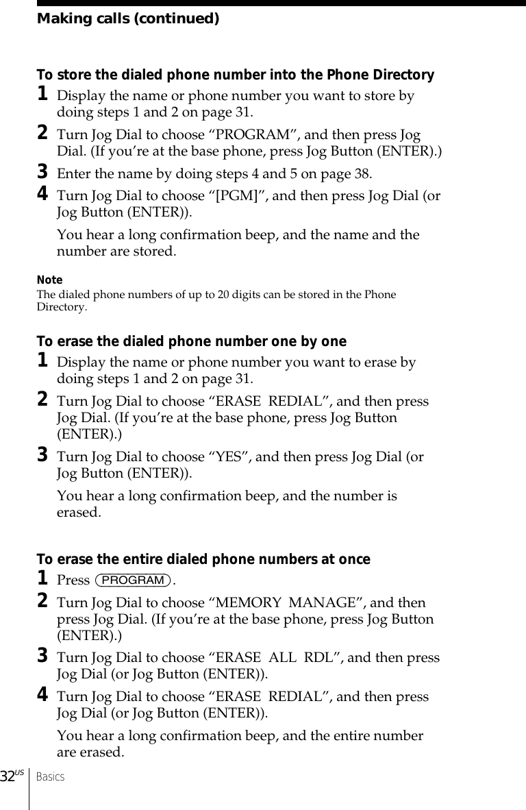 Basics32USMaking calls (continued)To store the dialed phone number into the Phone Directory1Display the name or phone number you want to store bydoing steps 1 and 2 on page 31.2Turn Jog Dial to choose “PROGRAM”, and then press JogDial. (If you’re at the base phone, press Jog Button (ENTER).)3Enter the name by doing steps 4 and 5 on page 38.4Turn Jog Dial to choose “[PGM]”, and then press Jog Dial (orJog Button (ENTER)).You hear a long confirmation beep, and the name and thenumber are stored.NoteThe dialed phone numbers of up to 20 digits can be stored in the PhoneDirectory.To erase the dialed phone number one by one1Display the name or phone number you want to erase bydoing steps 1 and 2 on page 31.2Turn Jog Dial to choose “ERASE  REDIAL”, and then pressJog Dial. (If you’re at the base phone, press Jog Button(ENTER).)3Turn Jog Dial to choose “YES”, and then press Jog Dial (orJog Button (ENTER)).You hear a long confirmation beep, and the number iserased.To erase the entire dialed phone numbers at once1Press (PROGRAM).2Turn Jog Dial to choose “MEMORY  MANAGE”, and thenpress Jog Dial. (If you’re at the base phone, press Jog Button(ENTER).)3Turn Jog Dial to choose “ERASE  ALL  RDL”, and then pressJog Dial (or Jog Button (ENTER)).4Turn Jog Dial to choose “ERASE  REDIAL”, and then pressJog Dial (or Jog Button (ENTER)).You hear a long confirmation beep, and the entire numberare erased.