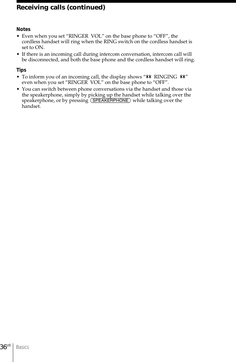 Basics36USReceiving calls (continued)Notes• Even when you set “RINGER  VOL” on the base phone to “OFF”, thecordless handset will ring when the RING switch on the cordless handset isset to ON.• If there is an incoming call during intercom conversation, intercom call willbe disconnected, and both the base phone and the cordless handset will ring.Tips• To inform you of an incoming call, the display shows “**  RINGING  **”even when you set “RINGER  VOL” on the base phone to “OFF”.• You can switch between phone conversations via the handset and those viathe speakerphone, simply by picking up the handset while talking over thespeakerphone, or by pressing (SPEAKERPHONE) while talking over thehandset.