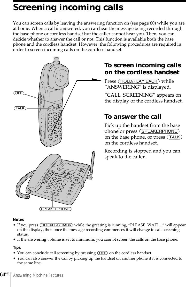 Answering Machine Features64USScreening incoming callsYou can screen calls by leaving the answering function on (see page 60) while you areat home. When a call is answered, you can hear the message being recorded throughthe base phone or cordless handset but the caller cannot hear you. Then, you candecide whether to answer the call or not. This function is available both the basephone and the cordless handset. However, the following procedures are required inorder to screen incoming calls on the cordless handset.To screen incoming callson the cordless handsetPress (HOLD/PLAY BACK) while“ANSWERING” is displayed.“CALL  SCREENING” appears onthe display of the cordless handset.To answer the callPick up the handset from the basephone or press (SPEAKERPHONE)on the base phone, or press (TALK)on the cordless handset.Recording is stopped and you canspeak to the caller.Notes• If you press (HOLD/PLAY BACK) while the greeting is running, “PLEASE  WAIT…” will appearon the display, then once the message recording commences it will change to call screeningstatus.• If the answering volume is set to minimum, you cannot screen the calls on the base phone.Tips• You can conclude call screening by pressing (OFF) on the cordless handset.• You can also answer the call by picking up the handset on another phone if it is connected tothe same line.(TALK)(SPEAKERPHONE)(OFF)