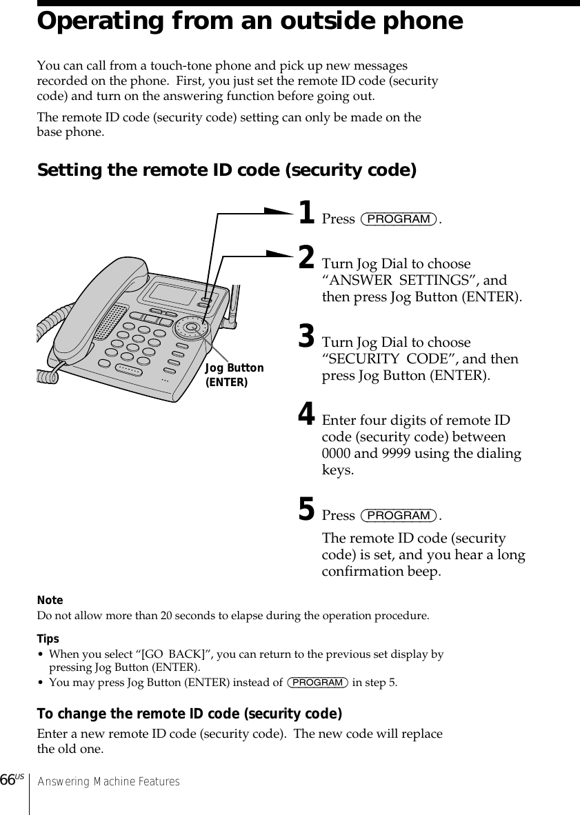 Answering Machine Features66USOperating from an outside phoneYou can call from a touch-tone phone and pick up new messagesrecorded on the phone.  First, you just set the remote ID code (securitycode) and turn on the answering function before going out.The remote ID code (security code) setting can only be made on thebase phone.Setting the remote ID code (security code)1Press (PROGRAM).2Turn Jog Dial to choose“ANSWER  SETTINGS”, andthen press Jog Button (ENTER).3Turn Jog Dial to choose“SECURITY  CODE”, and thenpress Jog Button (ENTER).4Enter four digits of remote IDcode (security code) between0000 and 9999 using the dialingkeys.5Press (PROGRAM).The remote ID code (securitycode) is set, and you hear a longconfirmation beep.NoteDo not allow more than 20 seconds to elapse during the operation procedure.Tips• When you select “[GO  BACK]”, you can return to the previous set display bypressing Jog Button (ENTER).• You may press Jog Button (ENTER) instead of (PROGRAM) in step 5.To change the remote ID code (security code)Enter a new remote ID code (security code).  The new code will replacethe old one.Jog Button(ENTER)