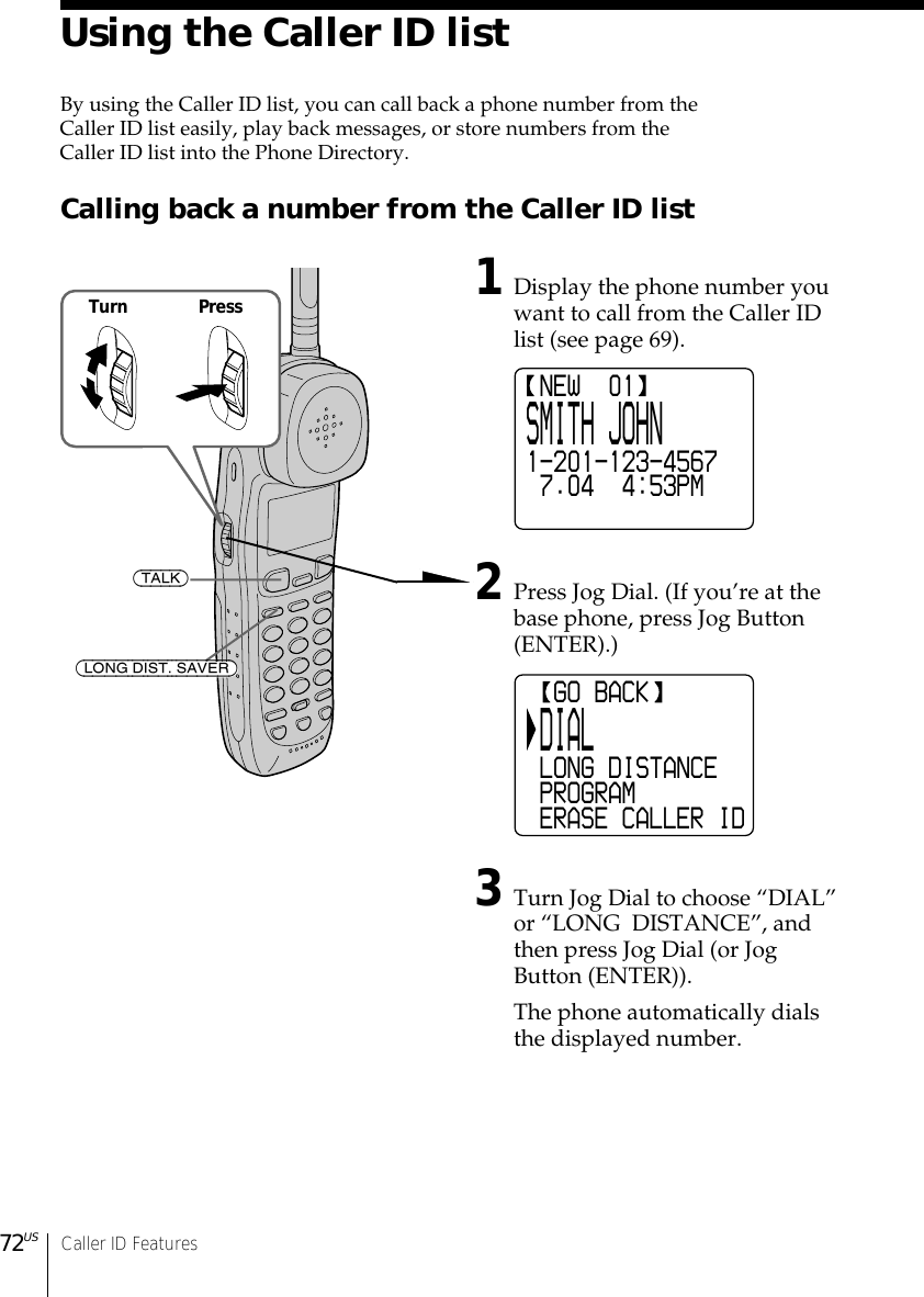 72US Caller ID Features  GO BACK DIAL LONG DISTANCE PROGRAM ERASE CALLER ID NEW  01SMITH JOHN1-201-123-4567 7.04  4:53PMUsing the Caller ID listBy using the Caller ID list, you can call back a phone number from theCaller ID list easily, play back messages, or store numbers from theCaller ID list into the Phone Directory.Calling back a number from the Caller ID list1Display the phone number youwant to call from the Caller IDlist (see page 69).2Press Jog Dial. (If you’re at thebase phone, press Jog Button(ENTER).)3Turn Jog Dial to choose “DIAL”or “LONG  DISTANCE”, andthen press Jog Dial (or JogButton (ENTER)).The phone automatically dialsthe displayed number.Turn Press(TALK)(LONG DIST. SAVER)