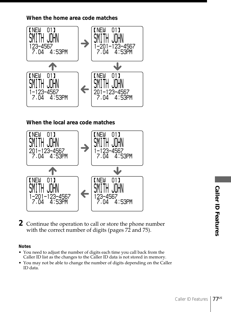 Caller ID FeaturesCaller ID Features77US NEW  01SMITH JOHN201-123-4567 7.04  4:53PM NEW  01SMITH JOHN1-123-4567 7.04  4:53PM NEW  01SMITH JOHN1-201-123-4567 7.04  4:53PM NEW  01SMITH JOHN123-4567 7.04  4:53PM2Continue the operation to call or store the phone numberwith the correct number of digits (pages 72 and 75).Notes• You need to adjust the number of digits each time you call back from theCaller ID list as the changes to the Caller ID data is not stored in memory.• You may not be able to change the number of digits depending on the CallerID data.When the home area code matchesWhen the local area code matches NEW  01SMITH JOHN123-4567 7.04  4:53PM NEW  01SMITH JOHN1-201-123-4567 7.04  4:53PM NEW  01SMITH JOHN1-123-4567 7.04  4:53PM NEW  01SMITH JOHN201-123-4567 7.04  4:53PM
