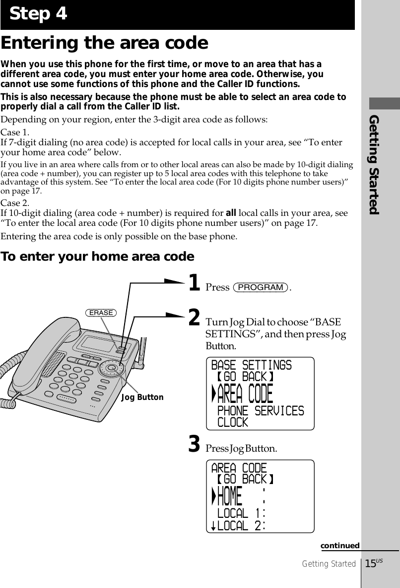 Getting Started15USGetting StartedEntering the area codeWhen you use this phone for the first time, or move to an area that has adifferent area code, you must enter your home area code. Otherwise, youcannot use some functions of this phone and the Caller ID functions.This is also necessary because the phone must be able to select an area code toproperly dial a call from the Caller ID list.Depending on your region, enter the 3-digit area code as follows:Case 1.If 7-digit dialing (no area code) is accepted for local calls in your area, see “To enteryour home area code” below.If you live in an area where calls from or to other local areas can also be made by 10-digit dialing(area code + number), you can register up to 5 local area codes with this telephone to takeadvantage of this system. See “To enter the local area code (For 10 digits phone number users)”on page 17.Case 2.If 10-digit dialing (area code + number) is required for all local calls in your area, see“To enter the local area code (For 10 digits phone number users)” on page 17.Entering the area code is only possible on the base phone.To enter your home area code1Press (PROGRAM).2Turn Jog Dial to choose “BASESETTINGS”, and then press JogButton.3Press Jog Button.Step 4continuedBASE SETTINGS  GO BACK AREA CODE PHONE SERVICES CLOCKAREA CODE  GO BACK HOME   : LOCAL 1: LOCAL 2:(ERASE)Jog Button