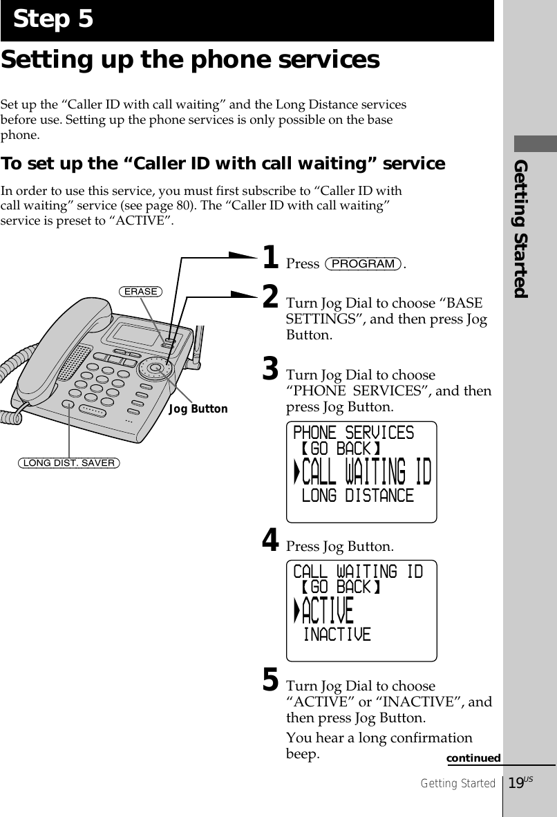 Getting Started19USGetting StartedSetting up the phone servicesSet up the “Caller ID with call waiting” and the Long Distance servicesbefore use. Setting up the phone services is only possible on the basephone.To set up the “Caller ID with call waiting” serviceIn order to use this service, you must first subscribe to “Caller ID withcall waiting” service (see page 80). The “Caller ID with call waiting”service is preset to “ACTIVE”. 1Press (PROGRAM).2Turn Jog Dial to choose “BASESETTINGS”, and then press JogButton.3Turn Jog Dial to choose“PHONE  SERVICES”, and thenpress Jog Button.4Press Jog Button.5Turn Jog Dial to choose“ACTIVE” or “INACTIVE”, andthen press Jog Button.You hear a long confirmationbeep.Step 5PHONE SERVICES  GO BACK CALL WAITING ID LONG DISTANCECALL WAITING ID  GO BACK ACTIVE INACTIVE(ERASE)(LONG DIST. SAVER)Jog Buttoncontinued