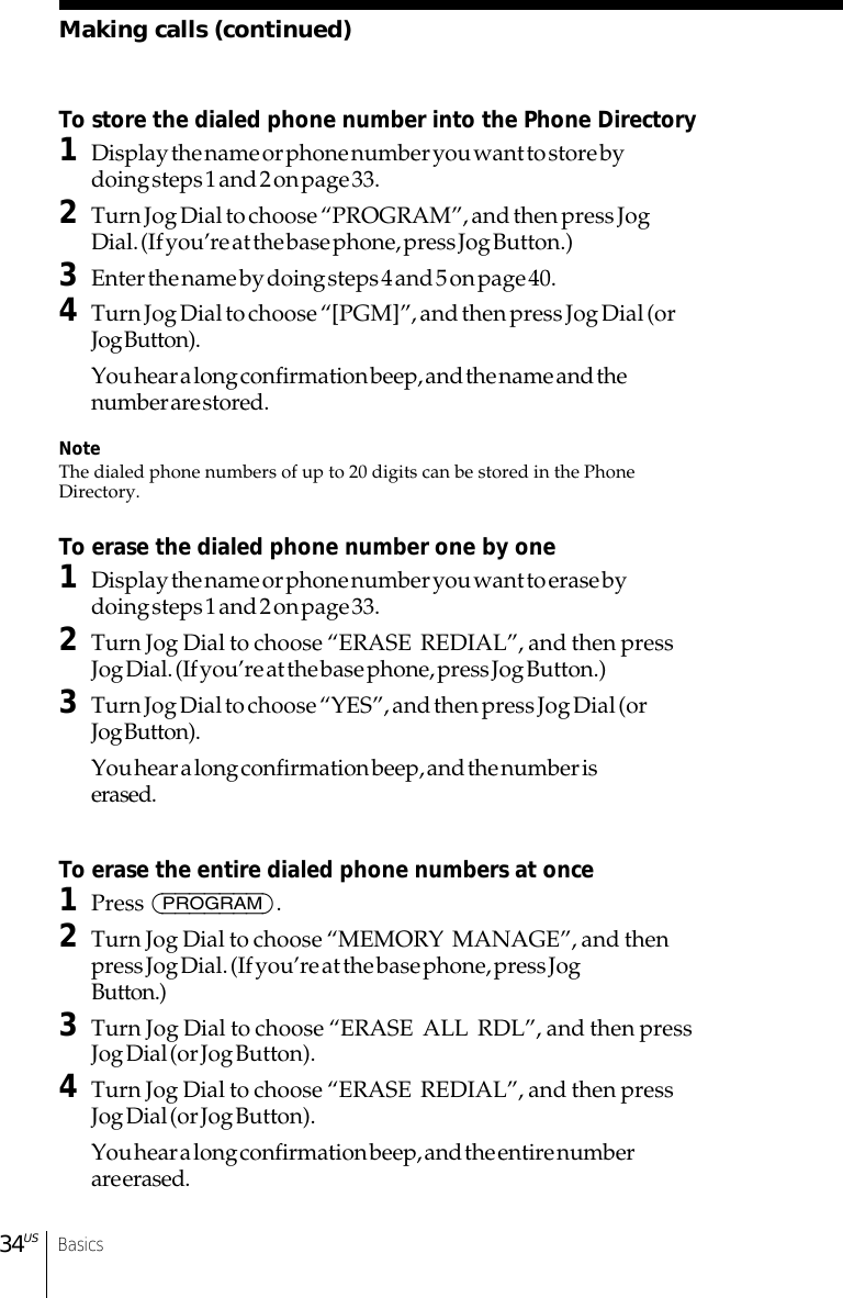 Basics34USMaking calls (continued)To store the dialed phone number into the Phone Directory1Display the name or phone number you want to store bydoing steps 1 and 2 on page 33.2Turn Jog Dial to choose “PROGRAM”, and then press JogDial. (If you’re at the base phone, press Jog Button.)3Enter the name by doing steps 4 and 5 on page 40.4Turn Jog Dial to choose “[PGM]”, and then press Jog Dial (orJog Button).You hear a long confirmation beep, and the name and thenumber are stored.NoteThe dialed phone numbers of up to 20 digits can be stored in the PhoneDirectory.To erase the dialed phone number one by one1Display the name or phone number you want to erase bydoing steps 1 and 2 on page 33.2Turn Jog Dial to choose “ERASE  REDIAL”, and then pressJog Dial. (If you’re at the base phone, press Jog Button.)3Turn Jog Dial to choose “YES”, and then press Jog Dial (orJog Button).You hear a long confirmation beep, and the number iserased.To erase the entire dialed phone numbers at once1Press (PROGRAM).2Turn Jog Dial to choose “MEMORY  MANAGE”, and thenpress Jog Dial. (If you’re at the base phone, press JogButton.)3Turn Jog Dial to choose “ERASE  ALL  RDL”, and then pressJog Dial (or Jog Button).4Turn Jog Dial to choose “ERASE  REDIAL”, and then pressJog Dial (or Jog Button).You hear a long confirmation beep, and the entire numberare erased.