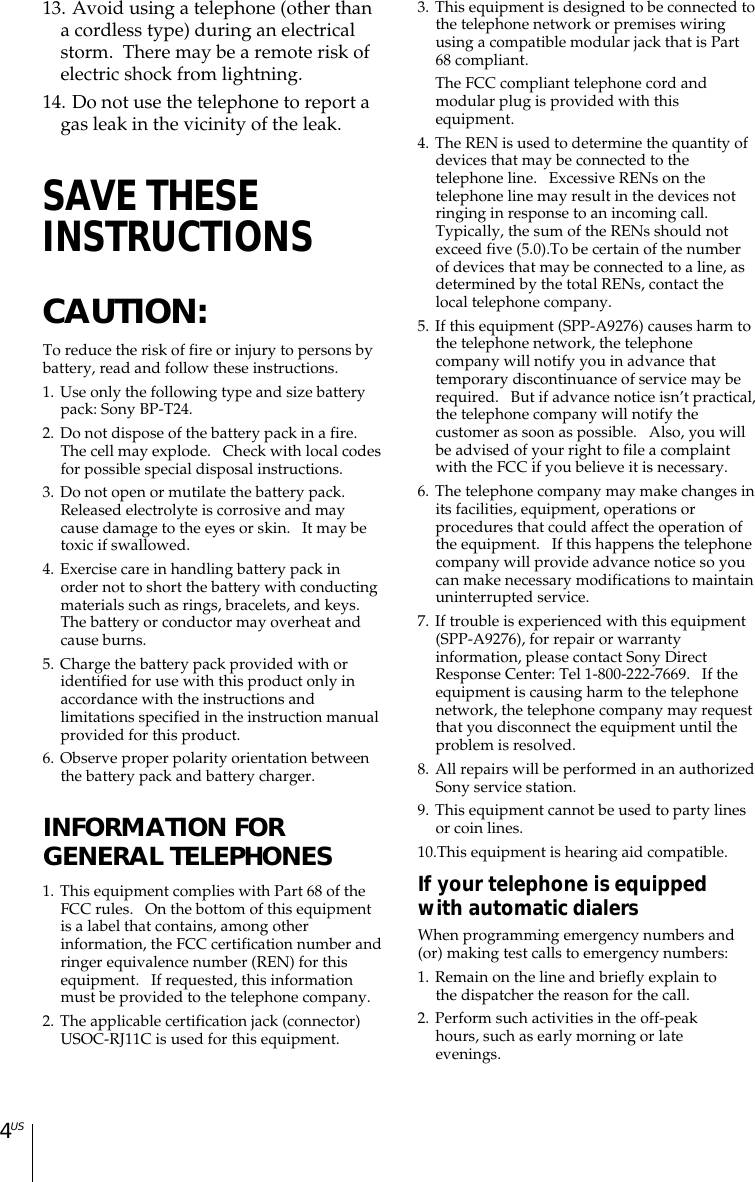 4US13. Avoid using a telephone (other thana cordless type) during an electricalstorm.  There may be a remote risk ofelectric shock from lightning.14. Do not use the telephone to report agas leak in the vicinity of the leak.SAVE THESEINSTRUCTIONSCAUTION:To reduce the risk of fire or injury to persons bybattery, read and follow these instructions.1. Use only the following type and size batterypack: Sony BP-T24.2. Do not dispose of the battery pack in a fire.The cell may explode.   Check with local codesfor possible special disposal instructions.3. Do not open or mutilate the battery pack.Released electrolyte is corrosive and maycause damage to the eyes or skin.   It may betoxic if swallowed.4. Exercise care in handling battery pack inorder not to short the battery with conductingmaterials such as rings, bracelets, and keys.The battery or conductor may overheat andcause burns.5. Charge the battery pack provided with oridentified for use with this product only inaccordance with the instructions andlimitations specified in the instruction manualprovided for this product.6. Observe proper polarity orientation betweenthe battery pack and battery charger.INFORMATION FORGENERAL TELEPHONES1. This equipment complies with Part 68 of theFCC rules.   On the bottom of this equipmentis a label that contains, among otherinformation, the FCC certification number andringer equivalence number (REN) for thisequipment.   If requested, this informationmust be provided to the telephone company.2. The applicable certification jack (connector)USOC-RJ11C is used for this equipment.3. This equipment is designed to be connected tothe telephone network or premises wiringusing a compatible modular jack that is Part68 compliant.The FCC compliant telephone cord andmodular plug is provided with thisequipment.4. The REN is used to determine the quantity ofdevices that may be connected to thetelephone line.   Excessive RENs on thetelephone line may result in the devices notringing in response to an incoming call.Typically, the sum of the RENs should notexceed five (5.0).To be certain of the numberof devices that may be connected to a line, asdetermined by the total RENs, contact thelocal telephone company.5. If this equipment (SPP-A9276) causes harm tothe telephone network, the telephonecompany will notify you in advance thattemporary discontinuance of service may berequired.   But if advance notice isn’t practical,the telephone company will notify thecustomer as soon as possible.   Also, you willbe advised of your right to file a complaintwith the FCC if you believe it is necessary.6. The telephone company may make changes inits facilities, equipment, operations orprocedures that could affect the operation ofthe equipment.   If this happens the telephonecompany will provide advance notice so youcan make necessary modifications to maintainuninterrupted service.7. If trouble is experienced with this equipment(SPP-A9276), for repair or warrantyinformation, please contact Sony DirectResponse Center: Tel 1-800-222-7669.   If theequipment is causing harm to the telephonenetwork, the telephone company may requestthat you disconnect the equipment until theproblem is resolved.8. All repairs will be performed in an authorizedSony service station.9. This equipment cannot be used to party linesor coin lines.10.This equipment is hearing aid compatible.If your telephone is equippedwith automatic dialersWhen programming emergency numbers and(or) making test calls to emergency numbers:1. Remain on the line and briefly explain tothe dispatcher the reason for the call.2. Perform such activities in the off-peakhours, such as early morning or lateevenings.