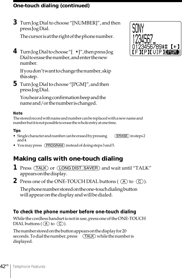 42US Telephone Features3Turn Jog Dial to choose “[NUMBER]”, and thenpress Jog Dial.The cursor is at the right of the phone number.4Turn Jog Dial to choose “[ P]”, then press JogDial to erase the number, and enter the newnumber.If you don’t want to change the number, skipthis step.5Turn Jog Dial to choose “[PGM]”, and thenpress Jog Dial.You hear a long confirmation beep and thename and/or the number is changed.NoteThe stored record with name and number can be replaced with a new name andnumber but it is not possible to erase the whole entry at one time.Tips• Single character and number can be erased by pressing  (ERASE) in steps 2and 4.• You may press  (PROGRAM) instead of doing steps 3 and 5.Making calls with one-touch dialing1Press (TALK) or (LONG DIST. SAVER) and wait until “TALK”appears on the display.2Press one of the ONE-TOUCH DIAL buttons ( (A) to  (C)).The phone number stored on the one-touch dialing buttonwill appear on the display and will be dialed.To check the phone number before one-touch dialingWhile the cordless handset is not in use, press one of the ONE-TOUCHDIAL buttons ((A) to  (C)).The number stored on the button appears on the display for 20seconds. To dial the number, press  (TALK) while the number isdisplayed.SONY1234567_0123456789*# F  P  VIP  PGMOne-touch dialing (continued)