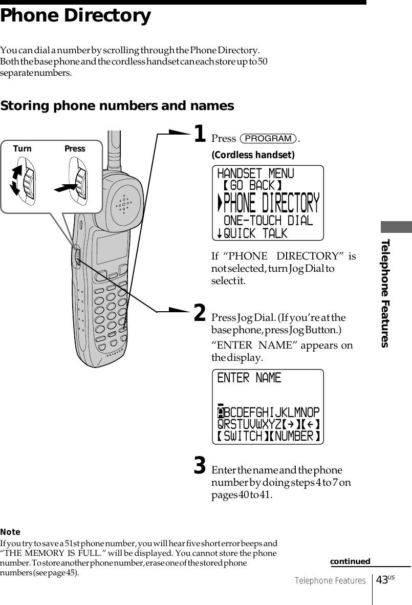 43USTelephone FeaturesTelephone FeaturesYou can dial a number by scrolling through the Phone Directory.Both the base phone and the cordless handset can each store up to 50separate numbers.Storing phone numbers and names1Press (PROGRAM).(Cordless handset)If “PHONE  DIRECTORY” isnot selected, turn Jog Dial toselect it.2Press Jog Dial. (If you’re at thebase phone, press Jog Button.)“ENTER  NAME” appears onthe display.3Enter the name and the phonenumber by doing steps 4 to 7 onpages 40 to 41.NoteIf you try to save a 51st phone number, you will hear five short error beeps and“THE  MEMORY  IS  FULL.” will be displayed. You cannot store the phonenumber. To store another phone number, erase one of the stored phonenumbers (see page 45).Phone DirectoryENTER NAME_ABCDEFGHIJKLMNOPQRSTUVWXYZ SWITCH  NUMBERHANDSET MENU  GO BACK PHONE DIRECTORY ONE-TOUCH DIAL QUICK TALKcontinuedTurn Press