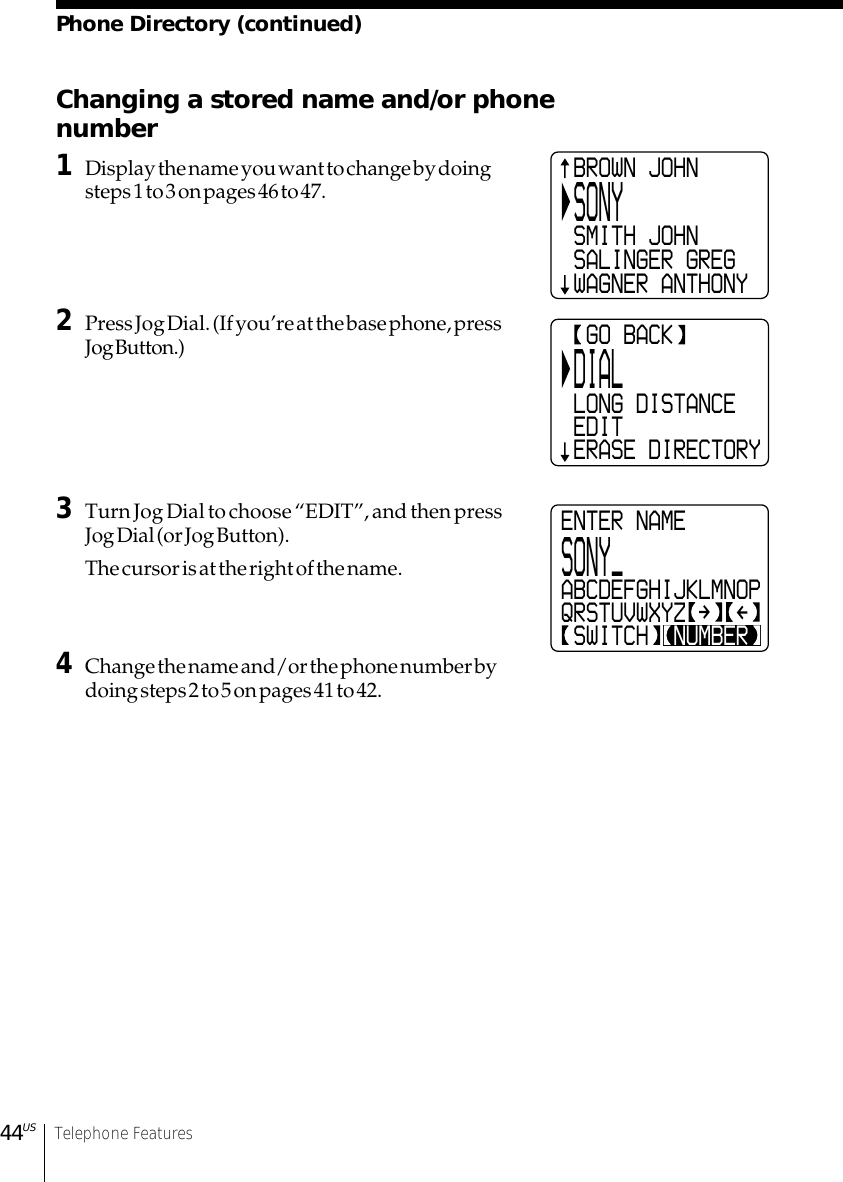 44US Telephone FeaturesPhone Directory (continued)Changing a stored name and/or phonenumber1Display the name you want to change by doingsteps 1 to 3 on pages 46 to 47.2Press Jog Dial. (If you’re at the base phone, pressJog Button.)3Turn Jog Dial to choose “EDIT”, and then pressJog Dial (or Jog Button).The cursor is at the right of the name.4Change the name and/or the phone number bydoing steps 2 to 5 on pages 41 to 42.ENTER NAMESONY_ABCDEFGHIJKLMNOPQRSTUVWXYZ SWITCH  NUMBER BROWN JOHN SONY SMITH JOHN SALINGER GREG WAGNER ANTHONY  GO BACK DIAL LONG DISTANCE EDIT ERASE DIRECTORY