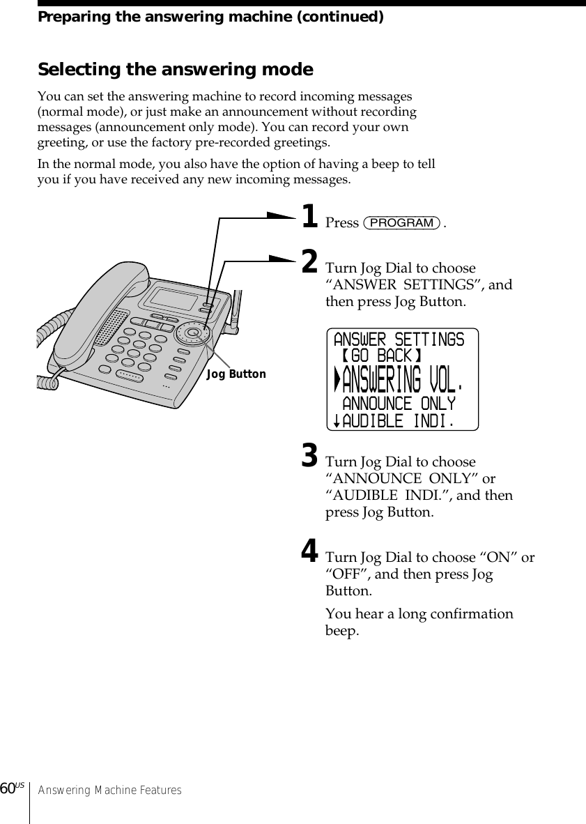 Answering Machine Features60USSelecting the answering modeYou can set the answering machine to record incoming messages(normal mode), or just make an announcement without recordingmessages (announcement only mode). You can record your owngreeting, or use the factory pre-recorded greetings.In the normal mode, you also have the option of having a beep to tellyou if you have received any new incoming messages.1Press (PROGRAM).2Turn Jog Dial to choose“ANSWER  SETTINGS”, andthen press Jog Button.3Turn Jog Dial to choose“ANNOUNCE  ONLY” or“AUDIBLE  INDI.”, and thenpress Jog Button.4Turn Jog Dial to choose “ON” or“OFF”, and then press JogButton.You hear a long confirmationbeep.Preparing the answering machine (continued)ANSWER SETTINGS  GO BACK ANSWERING VOL. ANNOUNCE ONLY AUDIBLE INDI. Jog Button