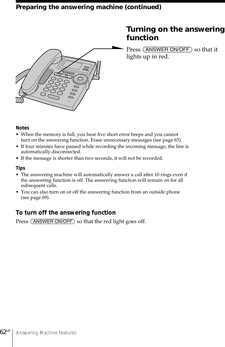 Answering Machine Features62USTurning on the answeringfunctionPress (ANSWER ON/OFF) so that itlights up in red.Notes• When the memory is full, you hear five short error beeps and you cannotturn on the answering function. Erase unnecessary messages (see page 65).• If four minutes have passed while recording the incoming message, the line isautomatically disconnected.• If the message is shorter than two seconds, it will not be recorded.Tips• The answering machine will automatically answer a call after 10 rings even ifthe answering function is off. The answering function will remain on for allsubsequent calls.• You can also turn on or off the answering function from an outside phone(see page 69).To turn off the answering functionPress (ANSWER ON/OFF) so that the red light goes off.Preparing the answering machine (continued)