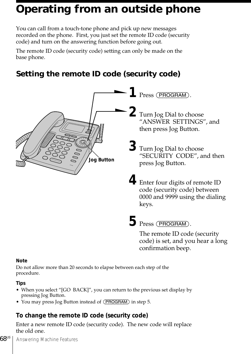 Answering Machine Features68USOperating from an outside phoneYou can call from a touch-tone phone and pick up new messagesrecorded on the phone.  First, you just set the remote ID code (securitycode) and turn on the answering function before going out.The remote ID code (security code) setting can only be made on thebase phone.Setting the remote ID code (security code)1Press (PROGRAM).2Turn Jog Dial to choose“ANSWER  SETTINGS”, andthen press Jog Button.3Turn Jog Dial to choose“SECURITY  CODE”, and thenpress Jog Button.4Enter four digits of remote IDcode (security code) between0000 and 9999 using the dialingkeys.5Press (PROGRAM).The remote ID code (securitycode) is set, and you hear a longconfirmation beep.NoteDo not allow more than 20 seconds to elapse between each step of theprocedure.Tips• When you select “[GO  BACK]”, you can return to the previous set display bypressing Jog Button.• You may press Jog Button instead of (PROGRAM) in step 5.To change the remote ID code (security code)Enter a new remote ID code (security code).  The new code will replacethe old one.Jog Button