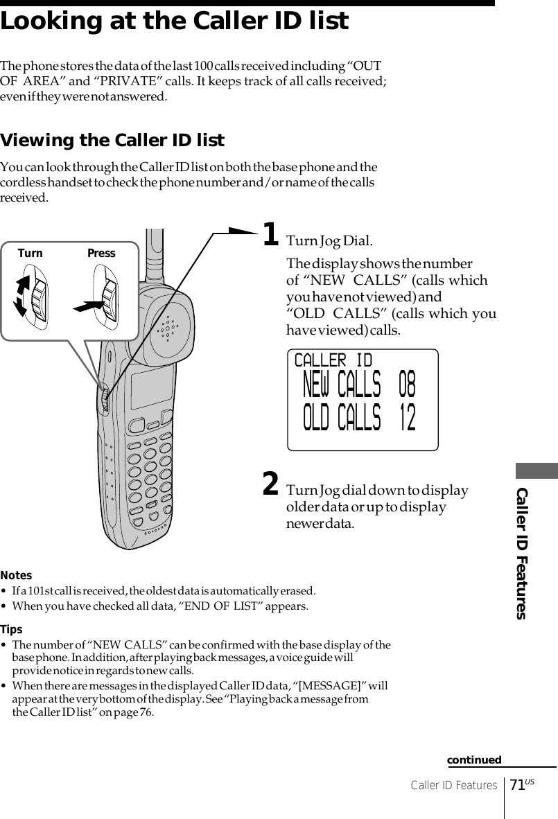 Caller ID FeaturesCaller ID Features71USLooking at the Caller ID listThe phone stores the data of the last 100 calls received including “OUTOF  AREA” and “PRIVATE” calls. It keeps track of all calls received;even if they were not answered.Viewing the Caller ID listYou can look through the Caller ID list on both the base phone and thecordless handset to check the phone number and/or name of the callsreceived.1Turn Jog Dial.The display shows the numberof “NEW  CALLS” (calls whichyou have not viewed) and“OLD  CALLS” (calls which youhave viewed) calls.2Turn Jog dial down to displayolder data or up to displaynewer data.Notes• If a 101st call is received, the oldest data is automatically erased.• When you have checked all data, “END  OF  LIST” appears.Tips• The number of “NEW  CALLS” can be confirmed with the base display of thebase phone. In addition, after playing back messages, a voice guide willprovide notice in regards to new calls.• When there are messages in the displayed Caller ID data, “[MESSAGE]” willappear at the very bottom of the display. See “Playing back a message fromthe Caller ID list” on page 76.continuedCALLER ID NEW CALLS  08 OLD CALLS  12Turn Press