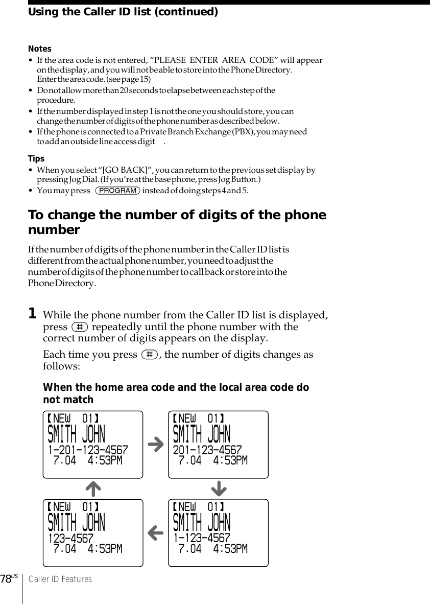 78US Caller ID FeaturesNotes• If the area code is not entered, “PLEASE  ENTER  AREA  CODE” will appearon the display, and you will not be able to store into the Phone Directory.Enter the area code. (see page 15)• Do not allow more than 20 seconds to elapse between each step of theprocedure.• If the number displayed in step 1 is not the one you should store, you canchange the number of digits of the phone number as described below.• If the phone is connected to a Private Branch Exchange (PBX), you may needto add an outside line access digit .Tips• When you select “[GO  BACK]”, you can return to the previous set display bypressing Jog Dial. (If you’re at the base phone, press Jog Button.)• You may press  (PROGRAM) instead of doing steps 4 and 5.To change the number of digits of the phonenumberIf the number of digits of the phone number in the Caller ID list isdifferent from the actual phone number, you need to adjust thenumber of digits of the phone number to call back or store into thePhone Directory.1While the phone number from the Caller ID list is displayed,press (#) repeatedly until the phone number with thecorrect number of digits appears on the display.Each time you press (#), the number of digits changes asfollows:When the home area code and the local area code donot matchUsing the Caller ID list (continued) NEW  01SMITH JOHN1-201-123-4567 7.04  4:53PM NEW  01SMITH JOHN201-123-4567 7.04  4:53PM NEW  01SMITH JOHN123-4567 7.04  4:53PM NEW  01SMITH JOHN1-123-4567 7.04  4:53PM