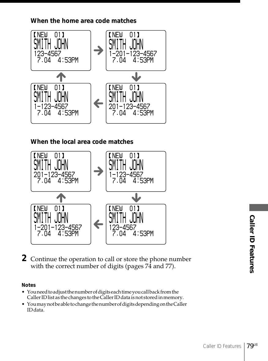 Caller ID FeaturesCaller ID Features79US2Continue the operation to call or store the phone numberwith the correct number of digits (pages 74 and 77).Notes• You need to adjust the number of digits each time you call back from theCaller ID list as the changes to the Caller ID data is not stored in memory.• You may not be able to change the number of digits depending on the CallerID data.When the home area code matchesWhen the local area code matches NEW  01SMITH JOHN123-4567 7.04  4:53PM NEW  01SMITH JOHN1-201-123-4567 7.04  4:53PM NEW  01SMITH JOHN1-123-4567 7.04  4:53PM NEW  01SMITH JOHN201-123-4567 7.04  4:53PM NEW  01SMITH JOHN201-123-4567 7.04  4:53PM NEW  01SMITH JOHN1-123-4567 7.04  4:53PM NEW  01SMITH JOHN1-201-123-4567 7.04  4:53PM NEW  01SMITH JOHN123-4567 7.04  4:53PM