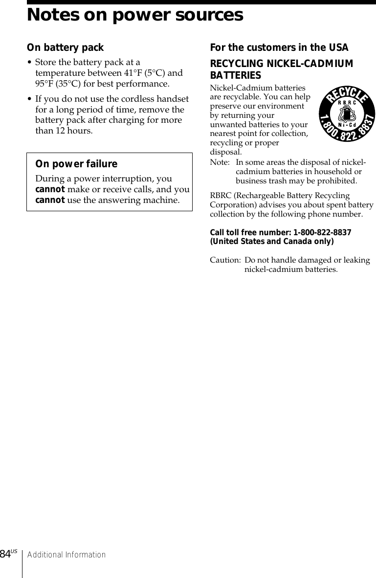 Additional Information84USNotes on power sourcesOn battery pack• Store the battery pack at atemperature between 41°F (5°C) and95°F (35°C) for best performance.• If you do not use the cordless handsetfor a long period of time, remove thebattery pack after charging for morethan 12 hours.On power failureDuring a power interruption, youcannot make or receive calls, and youcannot use the answering machine.For the customers in the USARECYCLING NICKEL-CADMIUMBATTERIESNickel-Cadmium batteriesare recyclable. You can helppreserve our environmentby returning yourunwanted batteries to yournearest point for collection,recycling or properdisposal.Note: In some areas the disposal of nickel-cadmium batteries in household orbusiness trash may be prohibited.RBRC (Rechargeable Battery RecyclingCorporation) advises you about spent batterycollection by the following phone number.Call toll free number: 1-800-822-8837(United States and Canada only)Caution: Do not handle damaged or leakingnickel-cadmium batteries.