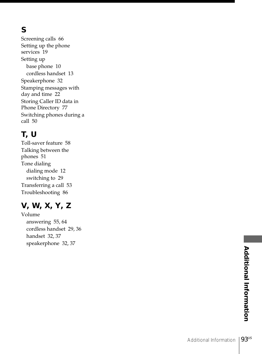 93USAdditional InformationAdditional InformationSScreening calls  66Setting up the phoneservices  19Setting upbase phone  10cordless handset  13Speakerphone  32Stamping messages withday and time  22Storing Caller ID data inPhone Directory  77Switching phones during acall  50T, UToll-saver feature  58Talking between thephones  51Tone dialingdialing mode  12switching to  29Transferring a call  53Troubleshooting  86V, W, X, Y, ZVolumeanswering  55, 64cordless handset  29, 36handset  32, 37speakerphone  32, 37