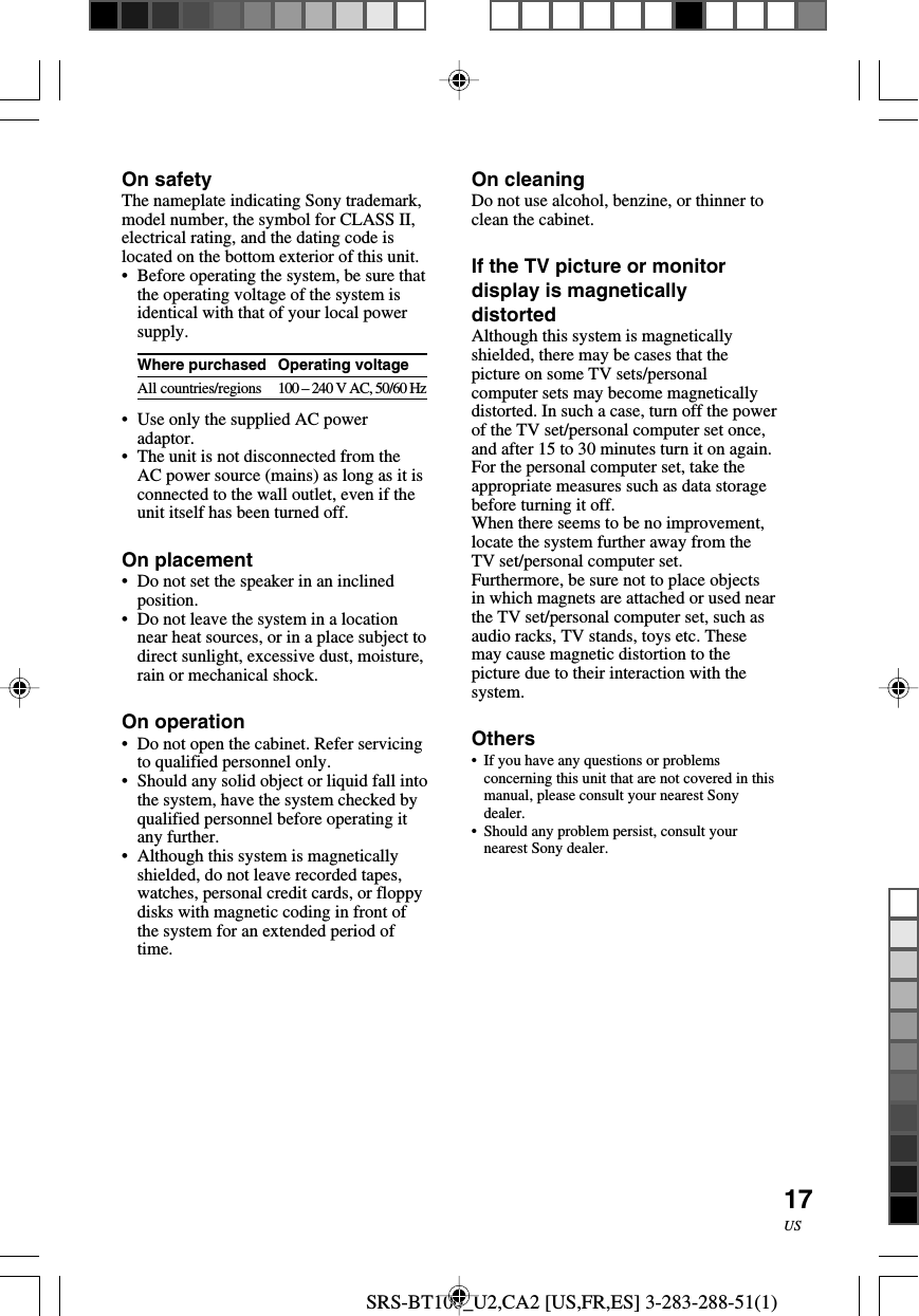 SRS-BT100_U2,CA2 [US,FR,ES] 3-283-288-51(1)17USOn safetyThe nameplate indicating Sony trademark,model number, the symbol for CLASS II,electrical rating, and the dating code islocated on the bottom exterior of this unit.•Before operating the system, be sure thatthe operating voltage of the system isidentical with that of your local powersupply.Where purchasedAll countries/regions•Use only the supplied AC poweradaptor.•The unit is not disconnected from theAC power source (mains) as long as it isconnected to the wall outlet, even if theunit itself has been turned off.On placement•Do not set the speaker in an inclinedposition.•Do not leave the system in a locationnear heat sources, or in a place subject todirect sunlight, excessive dust, moisture,rain or mechanical shock.On operation•Do not open the cabinet. Refer servicingto qualified personnel only.•Should any solid object or liquid fall intothe system, have the system checked byqualified personnel before operating itany further.•Although this system is magneticallyshielded, do not leave recorded tapes,watches, personal credit cards, or floppydisks with magnetic coding in front ofthe system for an extended period oftime.On cleaningDo not use alcohol, benzine, or thinner toclean the cabinet.If the TV picture or monitordisplay is magneticallydistortedAlthough this system is magneticallyshielded, there may be cases that thepicture on some TV sets/personalcomputer sets may become magneticallydistorted. In such a case, turn off the powerof the TV set/personal computer set once,and after 15 to 30 minutes turn it on again.For the personal computer set, take theappropriate measures such as data storagebefore turning it off.When there seems to be no improvement,locate the system further away from theTV set/personal computer set.Furthermore, be sure not to place objectsin which magnets are attached or used nearthe TV set/personal computer set, such asaudio racks, TV stands, toys etc. Thesemay cause magnetic distortion to thepicture due to their interaction with thesystem.Others• If you have any questions or problemsconcerning this unit that are not covered in thismanual, please consult your nearest Sonydealer.•Should any problem persist, consult yournearest Sony dealer.Operating voltage100 – 240 V AC, 50/60 Hz