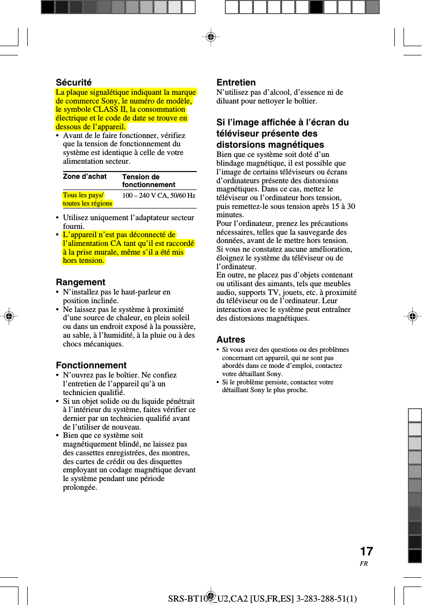 SRS-BT100_U2,CA2 [US,FR,ES] 3-283-288-51(1)17FRTension defonctionnement100 – 240 V CA, 50/60 HzSécuritéLa plaque signalétique indiquant la marquede commerce Sony, le numéro de modèle,le symbole CLASS II, la consommationélectrique et le code de date se trouve endessous de l’appareil.•Avant de le faire fonctionner, vérifiezque la tension de fonctionnement dusystème est identique à celle de votrealimentation secteur.Zone d’achatTous les pays/toutes les régions•Utilisez uniquement l’adaptateur secteurfourni.•L’appareil n’est pas déconnecté del’alimentation CA tant qu’il est raccordéà la prise murale, même s’il a été mishors tension.Rangement•N’installez pas le haut-parleur enposition inclinée.•Ne laissez pas le système à proximitéd’une source de chaleur, en plein soleilou dans un endroit exposé à la poussière,au sable, à l’humidité, à la pluie ou à deschocs mécaniques.Fonctionnement•N’ouvrez pas le boîtier. Ne confiezl’entretien de l’appareil qu’à untechnicien qualifié.•Si un objet solide ou du liquide pénétraità l’intérieur du système, faites vérifier cedernier par un technicien qualifié avantde l’utiliser de nouveau.•Bien que ce système soitmagnétiquement blindé, ne laissez pasdes cassettes enregistrées, des montres,des cartes de crédit ou des disquettesemployant un codage magnétique devantle système pendant une périodeprolongée.EntretienN’utilisez pas d’alcool, d’essence ni dediluant pour nettoyer le boîtier.Si l’image affichée à l’écran dutéléviseur présente desdistorsions magnétiquesBien que ce système soit doté d’unblindage magnétique, il est possible quel’image de certains téléviseurs ou écransd’ordinateurs présente des distorsionsmagnétiques. Dans ce cas, mettez letéléviseur ou l’ordinateur hors tension,puis remettez-le sous tension après 15 à 30minutes.Pour l’ordinateur, prenez les précautionsnécessaires, telles que la sauvegarde desdonnées, avant de le mettre hors tension.Si vous ne constatez aucune amélioration,éloignez le système du téléviseur ou del’ordinateur.En outre, ne placez pas d’objets contenantou utilisant des aimants, tels que meublesaudio, supports TV, jouets, etc. à proximitédu téléviseur ou de l’ordinateur. Leurinteraction avec le système peut entraînerdes distorsions magnétiques.Autres•Si vous avez des questions ou des problèmesconcernant cet appareil, qui ne sont pasabordés dans ce mode d’emploi, contactezvotre détaillant Sony.•Si le problème persiste, contactez votredétaillant Sony le plus proche.