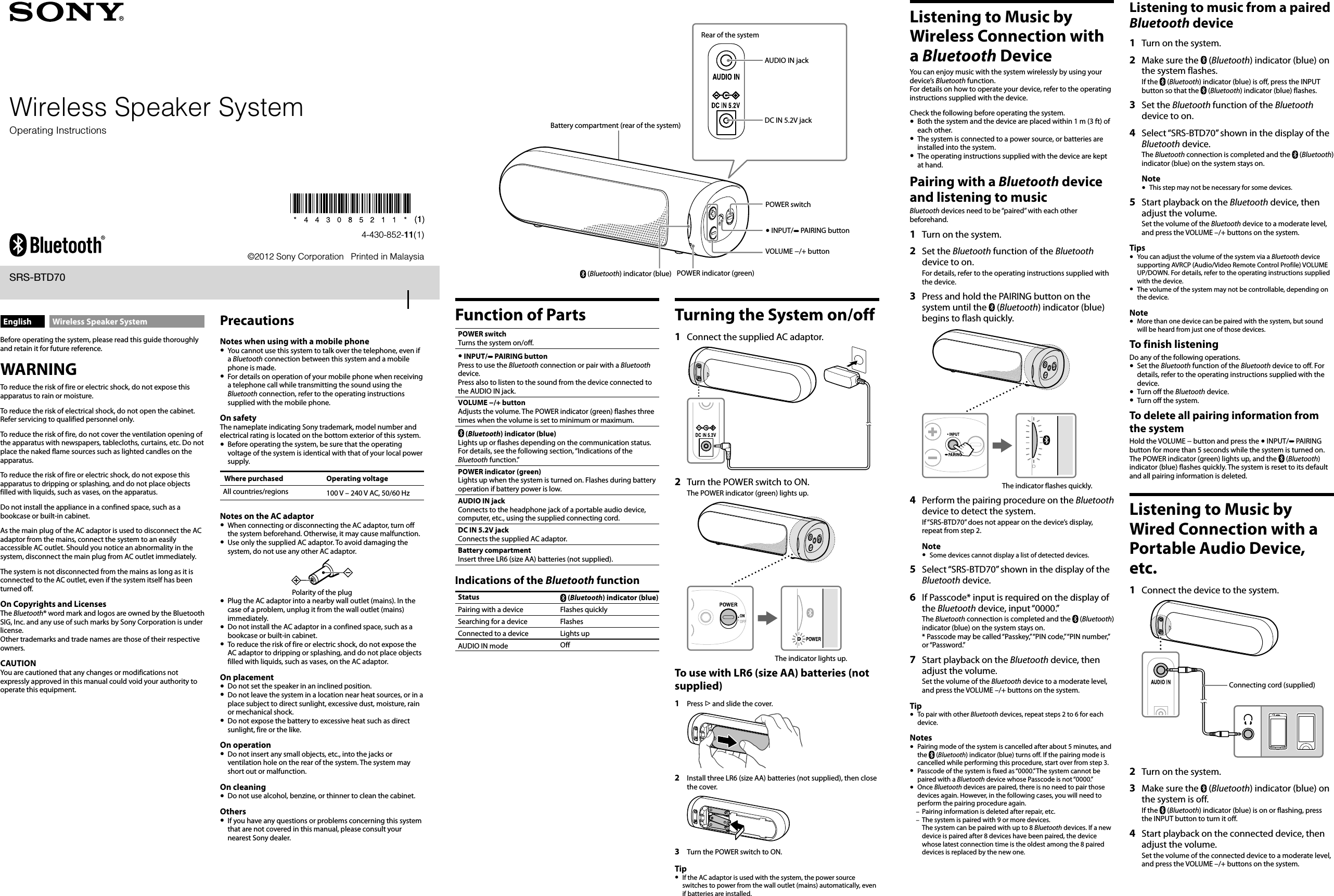 Wireless Speaker System©2012 Sony Corporation   Printed in Malaysia4-430-852-11(1)SRS-BTD70English Wireless Speaker SystemBefore operating the system, please read this guide thoroughly and retain it for future reference.WARNINGTo reduce the risk of fire or electric shock, do not expose this apparatus to rain or moisture.To reduce the risk of electrical shock, do not open the cabinet. Refer servicing to qualified personnel only.To reduce the risk of fire, do not cover the ventilation opening of the apparatus with newspapers, tablecloths, curtains, etc. Do not place the naked flame sources such as lighted candles on the apparatus.To reduce the risk of fire or electric shock, do not expose this apparatus to dripping or splashing, and do not place objects filled with liquids, such as vases, on the apparatus.Do not install the appliance in a confined space, such as a bookcase or built-in cabinet.As the main plug of the AC adaptor is used to disconnect the AC adaptor from the mains, connect the system to an easily accessible AC outlet. Should you notice an abnormality in the system, disconnect the main plug from AC outlet immediately.The system is not disconnected from the mains as long as it is connected to the AC outlet, even if the system itself has been turned off.On Copyrights and LicensesThe Bluetooth® word mark and logos are owned by the Bluetooth SIG, Inc. and any use of such marks by Sony Corporation is under license. Other trademarks and trade names are those of their respective owners.CAUTIONYou are cautioned that any changes or modifications not expressly approved in this manual could void your authority to operate this equipment.Function of PartsPOWER switchTurns the system on/off. INPUT/  PAIRING buttonPress to use the Bluetooth connection or pair with a Bluetooth device.Press also to listen to the sound from the device connected to the AUDIO IN jack.VOLUME −/+ buttonAdjusts the volume. The POWER indicator (green) flashes three times when the volume is set to minimum or maximum. (Bluetooth) indicator (blue)Lights up or flashes depending on the communication status. For details, see the following section, “Indications of the Bluetooth function.”POWER indicator (green)Lights up when the system is turned on. Flashes during battery operation if battery power is low.AUDIO IN jackConnects to the headphone jack of a portable audio device, computer, etc., using the supplied connecting cord.DC IN 5.2V jackConnects the supplied AC adaptor.Battery compartmentInsert three LR6 (size AA) batteries (not supplied).Indications of the Bluetooth functionStatus  (Bluetooth) indicator (blue)Pairing with a device Flashes quicklySearching for a device FlashesConnected to a device Lights upAUDIO IN mode OffTurning the System on/off1  Connect the supplied AC adaptor.2  Turn the POWER switch to ON.The POWER indicator (green) lights up.The indicator lights up.To use with LR6 (size AA) batteries (not supplied)1  Press  and slide the cover.2  Install three LR6 (size AA) batteries (not supplied), then close the cover.3  Turn the POWER switch to ON.Tip  If the AC adaptor is used with the system, the power source switches to power from the wall outlet (mains) automatically, even if batteries are installed.Listening to Music by Wireless Connection with a Bluetooth DeviceYou can enjoy music with the system wirelessly by using your device’s Bluetooth function.For details on how to operate your device, refer to the operating instructions supplied with the device.Check the following before operating the system.  Both the system and the device are placed within 1 m (3 ft) of each other.  The system is connected to a power source, or batteries are installed into the system.  The operating instructions supplied with the device are kept at hand.Pairing with a Bluetooth device and listening to musicBluetooth devices need to be “paired” with each other beforehand.1  Turn on the system.2  Set the Bluetooth function of the Bluetooth device to on.For details, refer to the operating instructions supplied with the device.3  Press and hold the PAIRING button on the system until the   (Bluetooth) indicator (blue) begins to flash quickly.The indicator flashes quickly.4  Perform the pairing procedure on the Bluetooth device to detect the system.If “SRS-BTD70” does not appear on the device’s display, repeat from step 2.Note  Some devices cannot display a list of detected devices.5  Select “SRS-BTD70” shown in the display of the Bluetooth device.6  If Passcode* input is required on the display of the Bluetooth device, input “0000.”The Bluetooth connection is completed and the   (Bluetooth) indicator (blue) on the system stays on.* Passcode may be called “Passkey,” “PIN code,” “PIN number,” or “Password.”7  Start playback on the Bluetooth device, then adjust the volume.Set the volume of the Bluetooth device to a moderate level, and press the VOLUME –/+ buttons on the system.Tip  To pair with other Bluetooth devices, repeat steps 2 to 6 for each device.Notes  Pairing mode of the system is cancelled after about 5 minutes, and the   (Bluetooth) indicator (blue) turns off. If the pairing mode is cancelled while performing this procedure, start over from step 3.  Passcode of the system is fixed as “0000.” The system cannot be paired with a Bluetooth device whose Passcode is not “0000.”  Once Bluetooth devices are paired, there is no need to pair those devices again. However, in the following cases, you will need to perform the pairing procedure again.Pairing information is deleted after repair, etc.The system is paired with 9 or more devices. The system can be paired with up to 8 Bluetooth devices. If a new device is paired after 8 devices have been paired, the device whose latest connection time is the oldest among the 8 paired devices is replaced by the new one.––Operating InstructionsPrecautionsNotes when using with a mobile phone  You cannot use this system to talk over the telephone, even if a Bluetooth connection between this system and a mobile phone is made.  For details on operation of your mobile phone when receiving a telephone call while transmitting the sound using the Bluetooth connection, refer to the operating instructions supplied with the mobile phone.On safetyThe nameplate indicating Sony trademark, model number and electrical rating is located on the bottom exterior of this system.  Before operating the system, be sure that the operating voltage of the system is identical with that of your local power supply.Where purchased Operating voltageAll countries/regions 100 V – 240 V AC, 50/60 HzNotes on the AC adaptor  When connecting or disconnecting the AC adaptor, turn off the system beforehand. Otherwise, it may cause malfunction.  Use only the supplied AC adaptor. To avoid damaging the system, do not use any other AC adaptor.Polarity of the plug  Plug the AC adaptor into a nearby wall outlet (mains). In the case of a problem, unplug it from the wall outlet (mains) immediately.  Do not install the AC adaptor in a confined space, such as a bookcase or built-in cabinet.  To reduce the risk of fire or electric shock, do not expose the AC adaptor to dripping or splashing, and do not place objects filled with liquids, such as vases, on the AC adaptor.On placement  Do not set the speaker in an inclined position.  Do not leave the system in a location near heat sources, or in a place subject to direct sunlight, excessive dust, moisture, rain or mechanical shock.  Do not expose the battery to excessive heat such as direct sunlight, fire or the like.On operation  Do not insert any small objects, etc., into the jacks or ventilation hole on the rear of the system. The system may short out or malfunction.On cleaning  Do not use alcohol, benzine, or thinner to clean the cabinet.Others  If you have any questions or problems concerning this system that are not covered in this manual, please consult your nearest Sony dealer.POWER switchRear of the systemAUDIO IN jackDC IN 5.2V jackBattery compartment (rear of the system) (Bluetooth) indicator (blue) POWER indicator (green) INPUT/  PAIRING buttonVOLUME −/+ buttonListening to music from a paired Bluetooth device1  Turn on the system.2  Make sure the   (Bluetooth) indicator (blue) on the system flashes.If the   (Bluetooth) indicator (blue) is off, press the INPUT button so that the   (Bluetooth) indicator (blue) flashes.3  Set the Bluetooth function of the Bluetooth device to on.4  Select “SRS-BTD70” shown in the display of the Bluetooth device.The Bluetooth connection is completed and the   (Bluetooth) indicator (blue) on the system stays on.Note  This step may not be necessary for some devices.5  Start playback on the Bluetooth device, then adjust the volume.Set the volume of the Bluetooth device to a moderate level, and press the VOLUME –/+ buttons on the system.Tips  You can adjust the volume of the system via a Bluetooth device supporting AVRCP (Audio/Video Remote Control Profile) VOLUME UP/DOWN. For details, refer to the operating instructions supplied with the device.  The volume of the system may not be controllable, depending on the device.Note  More than one device can be paired with the system, but sound will be heard from just one of those devices.To finish listeningDo any of the following operations.  Set the Bluetooth function of the Bluetooth device to off. For details, refer to the operating instructions supplied with the device.  Turn off the Bluetooth device.  Turn off the system.To delete all pairing information from the systemHold the VOLUME − button and press the  INPUT/  PAIRING button for more than 5 seconds while the system is turned on. The POWER indicator (green) lights up, and the   (Bluetooth) indicator (blue) flashes quickly. The system is reset to its default and all pairing information is deleted.Listening to Music by Wired Connection with a Portable Audio Device, etc.1  Connect the device to the system.Connecting cord (supplied)2  Turn on the system.3  Make sure the   (Bluetooth) indicator (blue) on the system is off.If the   (Bluetooth) indicator (blue) is on or flashing, press the INPUT button to turn it off.4  Start playback on the connected device, then adjust the volume.Set the volume of the connected device to a moderate level, and press the VOLUME –/+ buttons on the system.