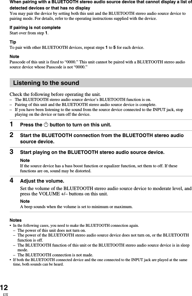 12USWhen pairing with a BLUETOOTH stereo audio source device that cannot display a list ofdetected devices or that has no displayYou may pair the device by setting both this unit and the BLUETOOTH stereo audio source device topairing mode. For details, refer to the operating instructions supplied with the device.If pairing is not completeStart over from step 1.TipTo pair with other BLUETOOTH devices, repeat steps 1 to 5 for each device.NotePasscode of this unit is fixed to “0000.” This unit cannot be paired with a BLUETOOTH stereo audiosource device whose Passcode is not “0000.”Listening to the soundCheck the following before operating the unit.–The BLUETOOTH stereo audio source device’s BLUETOOTH function is on.–Pairing of this unit and the BLUETOOTH stereo audio source device is complete.– If you have been listening to the sound from the source device connected to the INPUT jack, stopplaying on the device or turn off the device.1Press the 1 button to turn on this unit.2Start the BLUETOOTH connection from the BLUETOOTH stereo audiosource device.3Start playing on the BLUETOOTH stereo audio source device.NoteIf the source device has a bass boost function or equalizer function, set them to off. If thesefunctions are on, sound may be distorted.4Adjust the volume.Set the volume of the BLUETOOTH stereo audio source device to moderate level, andpress the VOLUME +/– buttons on this unit.NoteA beep sounds when the volume is set to minimum or maximum.Notes•In the following cases, you need to make the BLUETOOTH connection again.– The power of this unit does not turn on.– The power of the BLUETOOTH stereo audio source device does not turn on, or the BLUETOOTHfunction is off.–The BLUETOOTH function of this unit or the BLUETOOTH stereo audio source device is in sleepmode.– The BLUETOOTH connection is not made.•If both the BLUETOOTH connected device and the one connected to the INPUT jack are played at the sametime, both sounds can be heard.