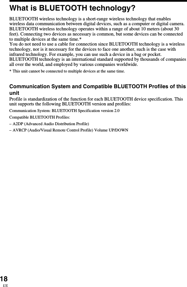 18USWhat is BLUETOOTH technology?BLUETOOTH wireless technology is a short-range wireless technology that enableswireless data communication between digital devices, such as a computer or digital camera.BLUETOOTH wireless technology operates within a range of about 10 meters (about 30feet). Connecting two devices as necessary is common, but some devices can be connectedto multiple devices at the same time.*You do not need to use a cable for connection since BLUETOOTH technology is a wirelesstechnology, nor is it necessary for the devices to face one another, such is the case withinfrared technology. For example, you can use such a device in a bag or pocket.BLUETOOTH technology is an international standard supported by thousands of companiesall over the world, and employed by various companies worldwide.*This unit cannot be connected to multiple devices at the same time.Communication System and Compatible BLUETOOTH Profiles of thisunitProfile is standardization of the function for each BLUETOOTH device specification. Thisunit supports the following BLUETOOTH version and profiles:Communication System: BLUETOOTH Specification version 2.0Compatible BLUETOOTH Profiles:–A2DP (Advanced Audio Distribution Profile)–AVRCP (Audio/Visual Remote Control Profile) Volume UP/DOWN