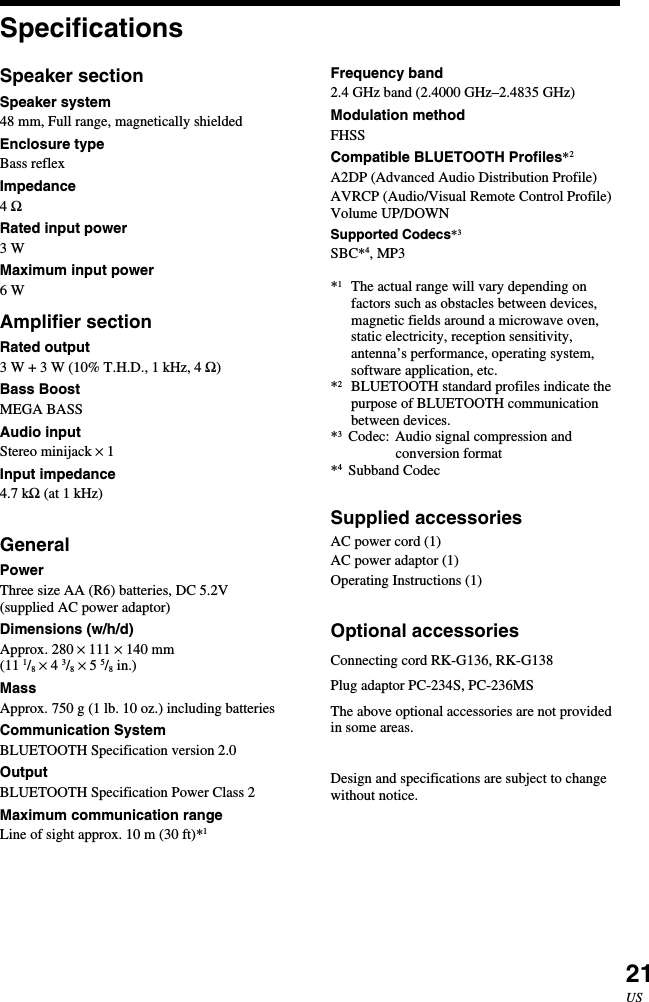 21USSpecificationsSpeaker sectionSpeaker system48 mm, Full range, magnetically shieldedEnclosure typeBass reflexImpedance4 ΩRated input power3 WMaximum input power6 WAmplifier sectionRated output3 W + 3 W (10% T.H.D., 1 kHz, 4 Ω)Bass BoostMEGA BASSAudio inputStereo minijack × 1Input impedance4.7 kΩ (at 1 kHz)GeneralPowerThree size AA (R6) batteries, DC 5.2V(supplied AC power adaptor)Dimensions (w/h/d)Approx. 280 × 111 × 140 mm(11 1/8 × 4 3/8 × 5 5/8 in.)MassApprox. 750 g (1 lb. 10 oz.) including batteriesCommunication SystemBLUETOOTH Specification version 2.0OutputBLUETOOTH Specification Power Class 2Maximum communication rangeLine of sight approx. 10 m (30 ft)*1Frequency band2.4 GHz band (2.4000 GHz–2.4835 GHz)Modulation methodFHSSCompatible BLUETOOTH Profiles*2A2DP (Advanced Audio Distribution Profile)AVRCP (Audio/Visual Remote Control Profile)Volume UP/DOWNSupported Codecs*3SBC*4, MP3*1The actual range will vary depending onfactors such as obstacles between devices,magnetic fields around a microwave oven,static electricity, reception sensitivity,antenna’s performance, operating system,software application, etc.*2BLUETOOTH standard profiles indicate thepurpose of BLUETOOTH communicationbetween devices.*3Codec: Audio signal compression andconversion format*4Subband CodecSupplied accessoriesAC power cord (1)AC power adaptor (1)Operating Instructions (1)Optional accessoriesConnecting cord RK-G136, RK-G138Plug adaptor PC-234S, PC-236MSThe above optional accessories are not providedin some areas.Design and specifications are subject to changewithout notice.
