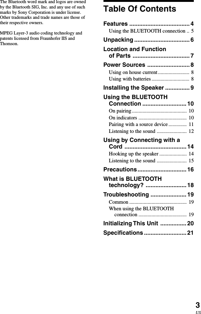 3USThe Bluetooth word mark and logos are ownedby the Bluetooth SIG, Inc. and any use of suchmarks by Sony Corporation is under license.Other trademarks and trade names are those oftheir respective owners.MPEG Layer-3 audio coding technology andpatents licensed from Fraunhofer IIS andThomson.Table Of ContentsFeatures ..................................... 4Using the BLUETOOTH connection .. 5Unpacking .................................. 6Location and Functionof Parts ................................... 7Power Sources .......................... 8Using on house current........................ 8Using with batteries............................. 8Installing the Speaker ............... 9Using the BLUETOOTHConnection ........................... 10On pairing.......................................... 10On indicators ..................................... 10Pairing with a source device.............. 11Listening to the sound ....................... 12Using by Connecting with aCord ......................................14Hooking up the speaker ..................... 14Listening to the sound ....................... 15Precautions..............................16What is BLUETOOTHtechnology? .........................18Troubleshooting ...................... 19Common ............................................ 19When using the BLUETOOTHconnection ..................................... 19Initializing This Unit ................20Specifications .......................... 21