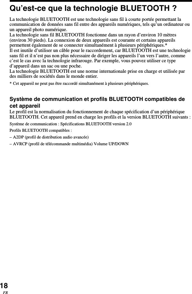 18FRQu’est-ce que la technologie BLUETOOTH ?La technologie BLUETOOTH est une technologie sans fil à courte portée permettant lacommunication de données sans fil entre des appareils numériques, tels qu’un ordinateur ouun appareil photo numérique.La technologie sans fil BLUETOOTH fonctionne dans un rayon d’environ 10 mètres(environ 30 pieds). La connexion de deux appareils est courante et certains appareilspermettent également de se connecter simultanément à plusieurs périphériques.*Il est inutile d’utiliser un câble pour le raccordement, car BLUETOOTH est une technologiesans fil et il n’est pas non plus nécessaire de diriger les appareils l’un vers l’autre, commec’est le cas avec la technologie infrarouge. Par exemple, vous pouvez utiliser ce typed’appareil dans un sac ou une poche.La technologie BLUETOOTH est une norme internationale prise en charge et utilisée pardes milliers de sociétés dans le monde entier.* Cet appareil ne peut pas être raccordé simultanément à plusieurs périphériques.Système de communication et profils BLUETOOTH compatibles decet appareilLe profil est la normalisation du fonctionnement de chaque spécification d’un périphériqueBLUETOOTH. Cet appareil prend en charge les profils et la version BLUETOOTH suivants :Système de communication : Spécifications BLUETOOTH version 2.0Profils BLUETOOTH compatibles :–A2DP (profil de distribution audio avancée)–AVRCP (profil de télécommande multimédia) Volume UP/DOWN