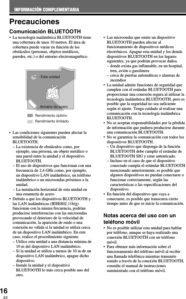 16ESPrecaucionesComunicación BLUETOOTH•La tecnología inalámbrica BLUETOOTH tieneuna cobertura de unos 10 metros. El área decobertura puede variar en función de losobstáculos (personas, objetos metálicos,paredes, etc.) o del entorno electromagnético.•Las condiciones siguientes pueden afectar lasensibilidad de la comunicaciónBLUETOOTH.–La existencia de obstáculos como, porejemplo, una persona, un objeto metálico ouna pared entre la unidad y el dispositivoBLUETOOTH.–El uso de dispositivos que funcionan con unafrecuencia de 2,4 GHz como, por ejemplo,un dispositivo LAN inalámbrico, un teléfonoinalámbrico o un microondas próximos a launidad.–La instalación horizontal de esta unidad enuna estantería de acero.•Debido a que los dispositivos BLUETOOTH ylas LAN inalámbricas (IEEE802.11b/g)funcionan con la misma frecuencia, podríanproducirse interferencias con las microondasprovocando el deterioro de la velocidad decomunicación, la aparición de ruido o unaconexión no válida si la unidad se utiliza cercade un dispositivo LAN inalámbrico. En estecaso, realice el procedimiento siguiente.–Utilice esta unidad a una distancia mínima de10 m del dispositivo LAN inalámbrico.– Si la unidad se utiliza a menos de 10 m de undispositivo LAN inalámbrico, apague dichodispositivo.–Instale la unidad y el dispositivoBLUETOOTH lo más cerca posible uno delotro.•Las microondas que emite un dispositivoBLUETOOTH pueden afectar alfuncionamiento de dispositivos médicoselectrónicos. Apague esta unidad y los demásdispositivos BLUETOOTH en los lugaressiguientes, ya que podrían provocar daños.–donde exista gas inflamable, en un hospital,tren, avión o gasolinera–cerca de puertas automáticas o alarmas deincendios•La unidad admite funciones de seguridad quecumplen con el estándar BLUETOOTH paraproporcionar una conexión segura al utilizar latecnología inalámbrica BLUETOOTH, pero esposible que la seguridad no sea suficientesegún el ajuste. Tenga cuidado al realizar unacomunicación con la tecnología inalámbricaBLUETOOTH.•No se aceptan responsabilidades por la pérdidade información que pudiera producirse duranteuna comunicación BLUETOOTH.•No se garantiza la comunicación con todos losdispositivos BLUETOOTH.–Un dispositivo que disponga de la funciónBLUETOOTH debe cumplir el estándar deBLUETOOTH SIG y estar autenticado.–Incluso en el caso de que el dispositivoconectado cumpla el estándar BLUETOOTHmencionado anteriormente, es posible quealgunos dispositivos no puedan conectarse ofuncionar correctamente, según lascaracterísticas o las especificaciones deldispositivo.•En función del dispositivo que vaya aconectarse, es posible que transcurra ciertotiempo antes de que se inicie la comunicación.Notas acerca del uso con unteléfono móvil•No es posible utilizar esta unidad para hablarpor teléfono, aunque se haya realizado unaconexión BLUETOOTH con un teléfonomóvil.•Para obtener más información sobre elfuncionamiento del teléfono móvil al recibiruna llamada telefónica mientras transmitesonido a través de la conexión BLUETOOTH,consulte el manual de instruccionessuministrado con el teléfono móvil.Rendimiento limitadoEsta unidadArmario de aceroRendimiento óptimoINFORMACIÓN COMPLEMENTARIA